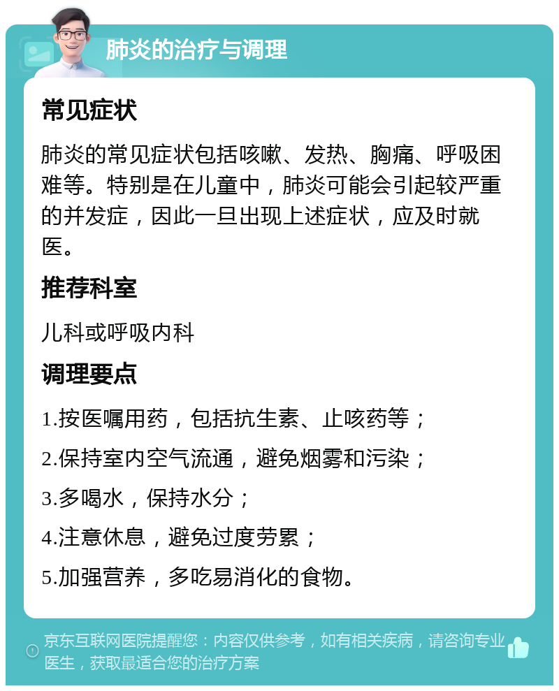 肺炎的治疗与调理 常见症状 肺炎的常见症状包括咳嗽、发热、胸痛、呼吸困难等。特别是在儿童中，肺炎可能会引起较严重的并发症，因此一旦出现上述症状，应及时就医。 推荐科室 儿科或呼吸内科 调理要点 1.按医嘱用药，包括抗生素、止咳药等； 2.保持室内空气流通，避免烟雾和污染； 3.多喝水，保持水分； 4.注意休息，避免过度劳累； 5.加强营养，多吃易消化的食物。