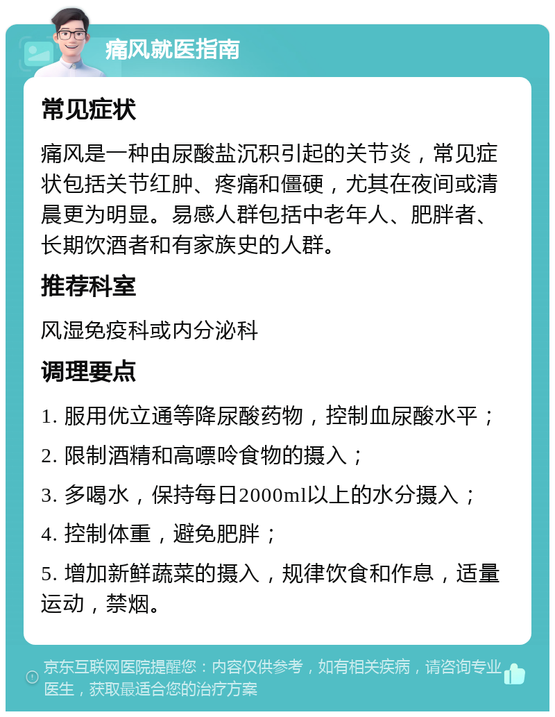 痛风就医指南 常见症状 痛风是一种由尿酸盐沉积引起的关节炎，常见症状包括关节红肿、疼痛和僵硬，尤其在夜间或清晨更为明显。易感人群包括中老年人、肥胖者、长期饮酒者和有家族史的人群。 推荐科室 风湿免疫科或内分泌科 调理要点 1. 服用优立通等降尿酸药物，控制血尿酸水平； 2. 限制酒精和高嘌呤食物的摄入； 3. 多喝水，保持每日2000ml以上的水分摄入； 4. 控制体重，避免肥胖； 5. 增加新鲜蔬菜的摄入，规律饮食和作息，适量运动，禁烟。