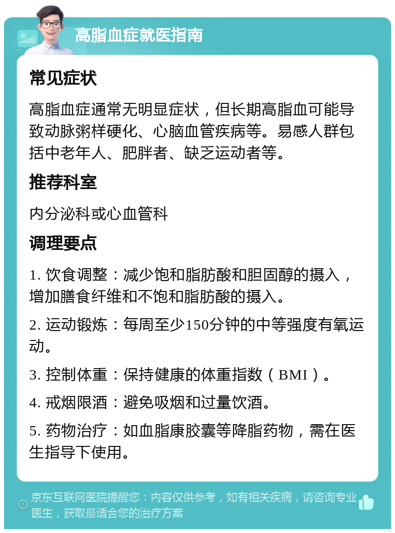 高脂血症就医指南 常见症状 高脂血症通常无明显症状，但长期高脂血可能导致动脉粥样硬化、心脑血管疾病等。易感人群包括中老年人、肥胖者、缺乏运动者等。 推荐科室 内分泌科或心血管科 调理要点 1. 饮食调整：减少饱和脂肪酸和胆固醇的摄入，增加膳食纤维和不饱和脂肪酸的摄入。 2. 运动锻炼：每周至少150分钟的中等强度有氧运动。 3. 控制体重：保持健康的体重指数（BMI）。 4. 戒烟限酒：避免吸烟和过量饮酒。 5. 药物治疗：如血脂康胶囊等降脂药物，需在医生指导下使用。