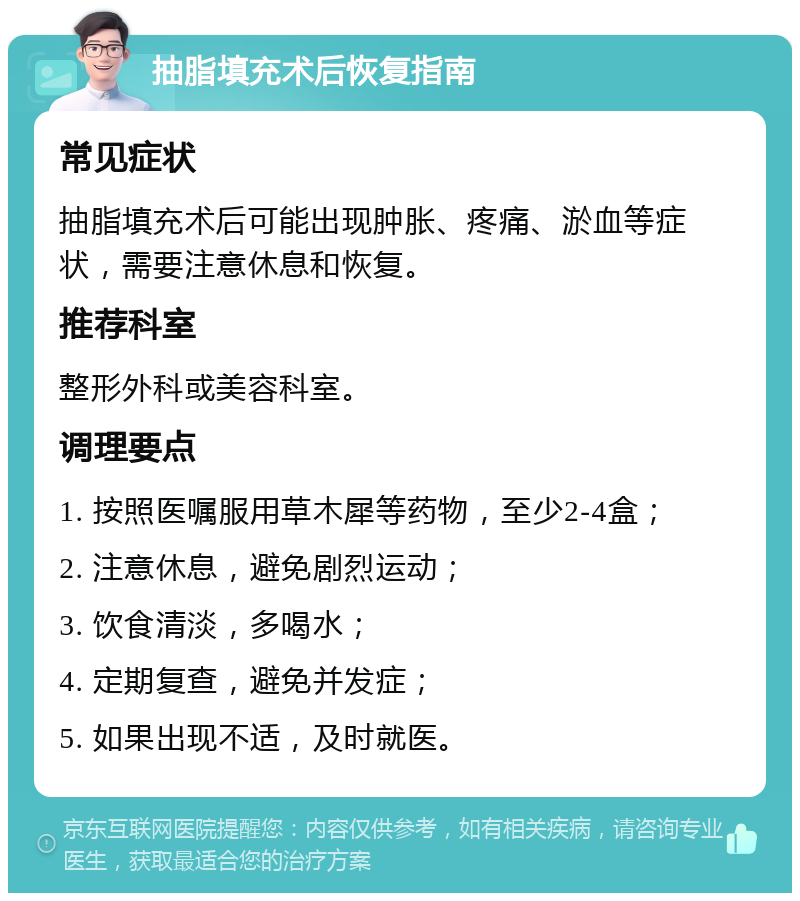 抽脂填充术后恢复指南 常见症状 抽脂填充术后可能出现肿胀、疼痛、淤血等症状，需要注意休息和恢复。 推荐科室 整形外科或美容科室。 调理要点 1. 按照医嘱服用草木犀等药物，至少2-4盒； 2. 注意休息，避免剧烈运动； 3. 饮食清淡，多喝水； 4. 定期复查，避免并发症； 5. 如果出现不适，及时就医。