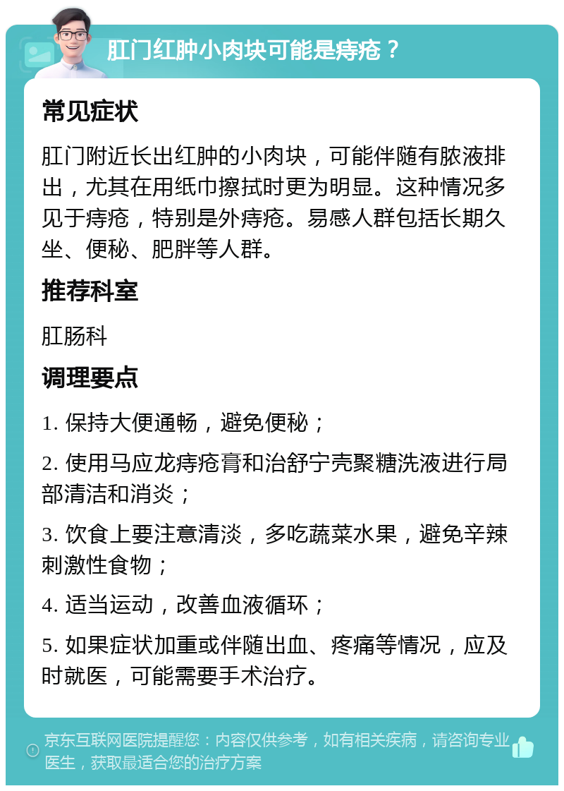 肛门红肿小肉块可能是痔疮？ 常见症状 肛门附近长出红肿的小肉块，可能伴随有脓液排出，尤其在用纸巾擦拭时更为明显。这种情况多见于痔疮，特别是外痔疮。易感人群包括长期久坐、便秘、肥胖等人群。 推荐科室 肛肠科 调理要点 1. 保持大便通畅，避免便秘； 2. 使用马应龙痔疮膏和治舒宁壳聚糖洗液进行局部清洁和消炎； 3. 饮食上要注意清淡，多吃蔬菜水果，避免辛辣刺激性食物； 4. 适当运动，改善血液循环； 5. 如果症状加重或伴随出血、疼痛等情况，应及时就医，可能需要手术治疗。