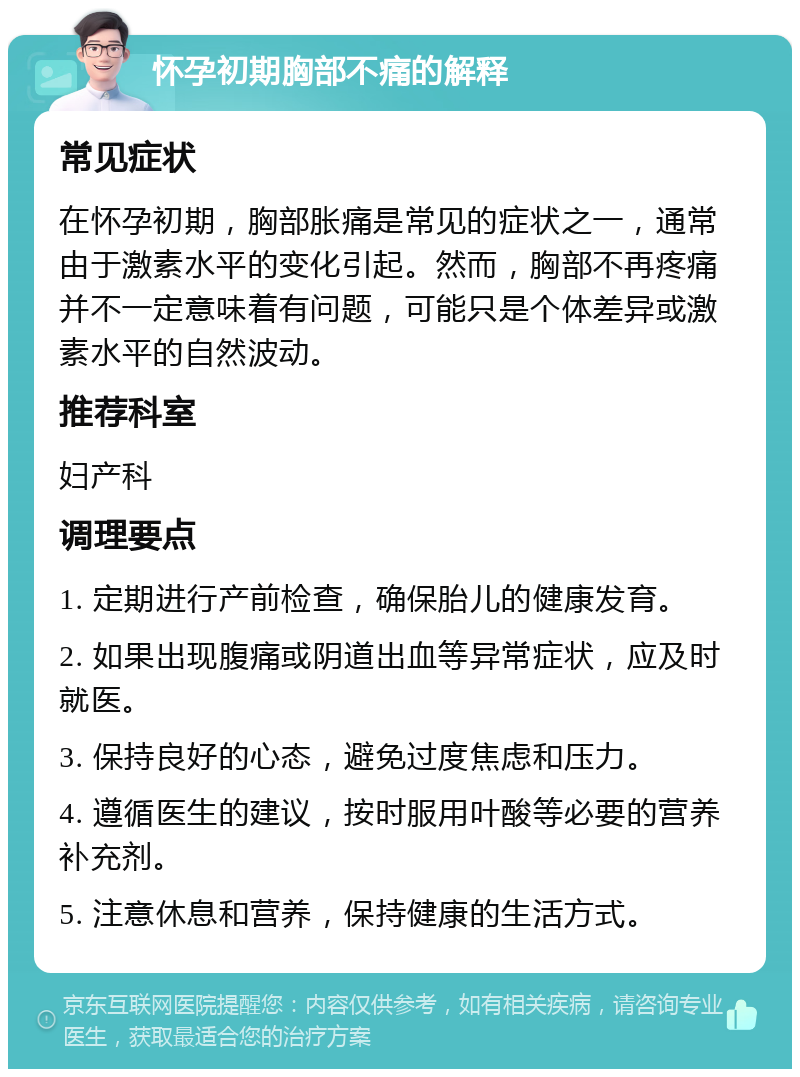 怀孕初期胸部不痛的解释 常见症状 在怀孕初期，胸部胀痛是常见的症状之一，通常由于激素水平的变化引起。然而，胸部不再疼痛并不一定意味着有问题，可能只是个体差异或激素水平的自然波动。 推荐科室 妇产科 调理要点 1. 定期进行产前检查，确保胎儿的健康发育。 2. 如果出现腹痛或阴道出血等异常症状，应及时就医。 3. 保持良好的心态，避免过度焦虑和压力。 4. 遵循医生的建议，按时服用叶酸等必要的营养补充剂。 5. 注意休息和营养，保持健康的生活方式。