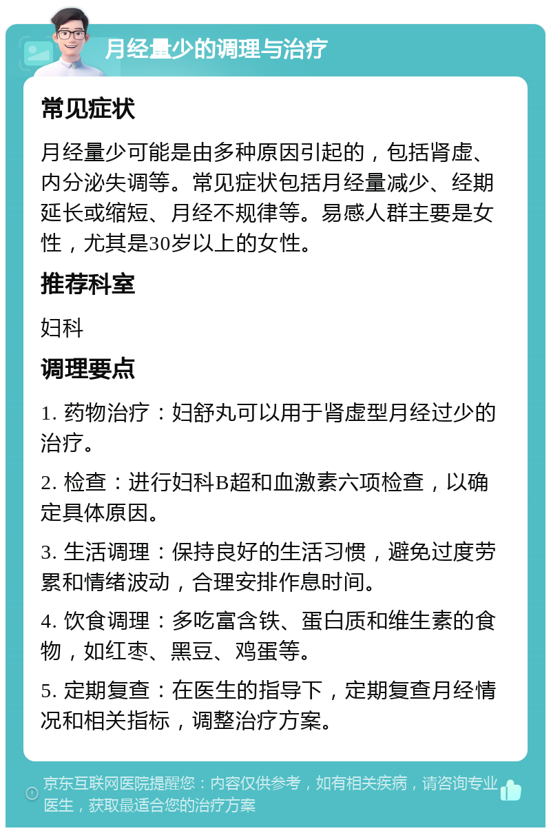 月经量少的调理与治疗 常见症状 月经量少可能是由多种原因引起的，包括肾虚、内分泌失调等。常见症状包括月经量减少、经期延长或缩短、月经不规律等。易感人群主要是女性，尤其是30岁以上的女性。 推荐科室 妇科 调理要点 1. 药物治疗：妇舒丸可以用于肾虚型月经过少的治疗。 2. 检查：进行妇科B超和血激素六项检查，以确定具体原因。 3. 生活调理：保持良好的生活习惯，避免过度劳累和情绪波动，合理安排作息时间。 4. 饮食调理：多吃富含铁、蛋白质和维生素的食物，如红枣、黑豆、鸡蛋等。 5. 定期复查：在医生的指导下，定期复查月经情况和相关指标，调整治疗方案。