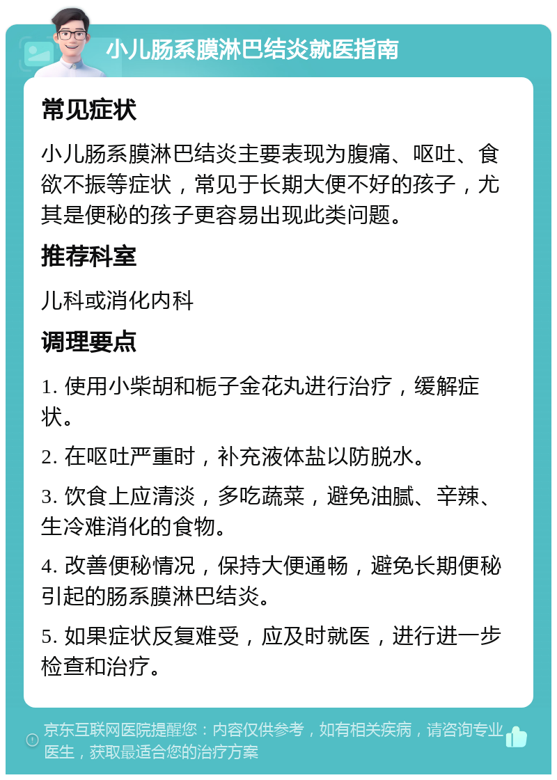 小儿肠系膜淋巴结炎就医指南 常见症状 小儿肠系膜淋巴结炎主要表现为腹痛、呕吐、食欲不振等症状，常见于长期大便不好的孩子，尤其是便秘的孩子更容易出现此类问题。 推荐科室 儿科或消化内科 调理要点 1. 使用小柴胡和栀子金花丸进行治疗，缓解症状。 2. 在呕吐严重时，补充液体盐以防脱水。 3. 饮食上应清淡，多吃蔬菜，避免油腻、辛辣、生冷难消化的食物。 4. 改善便秘情况，保持大便通畅，避免长期便秘引起的肠系膜淋巴结炎。 5. 如果症状反复难受，应及时就医，进行进一步检查和治疗。