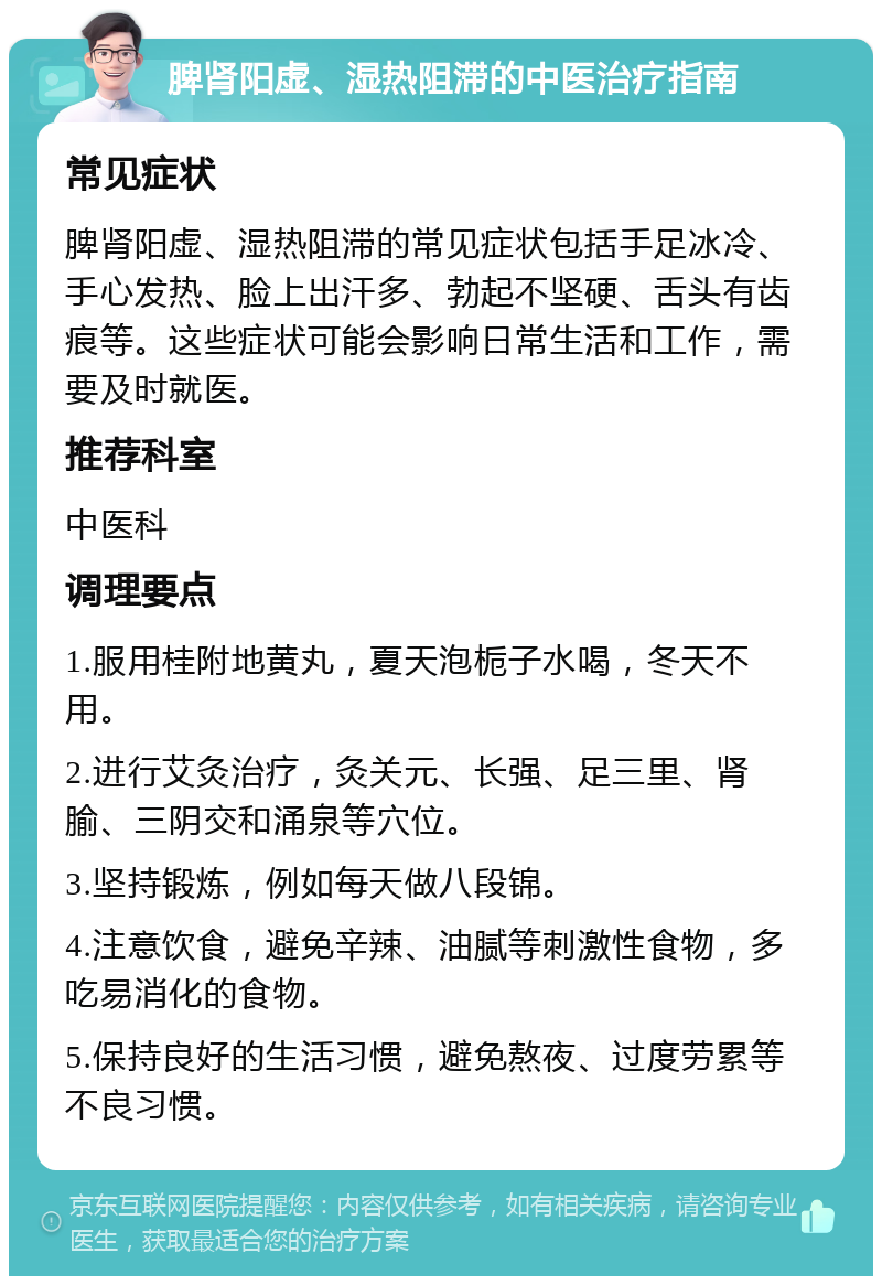 脾肾阳虚、湿热阻滞的中医治疗指南 常见症状 脾肾阳虚、湿热阻滞的常见症状包括手足冰冷、手心发热、脸上出汗多、勃起不坚硬、舌头有齿痕等。这些症状可能会影响日常生活和工作，需要及时就医。 推荐科室 中医科 调理要点 1.服用桂附地黄丸，夏天泡栀子水喝，冬天不用。 2.进行艾灸治疗，灸关元、长强、足三里、肾腧、三阴交和涌泉等穴位。 3.坚持锻炼，例如每天做八段锦。 4.注意饮食，避免辛辣、油腻等刺激性食物，多吃易消化的食物。 5.保持良好的生活习惯，避免熬夜、过度劳累等不良习惯。