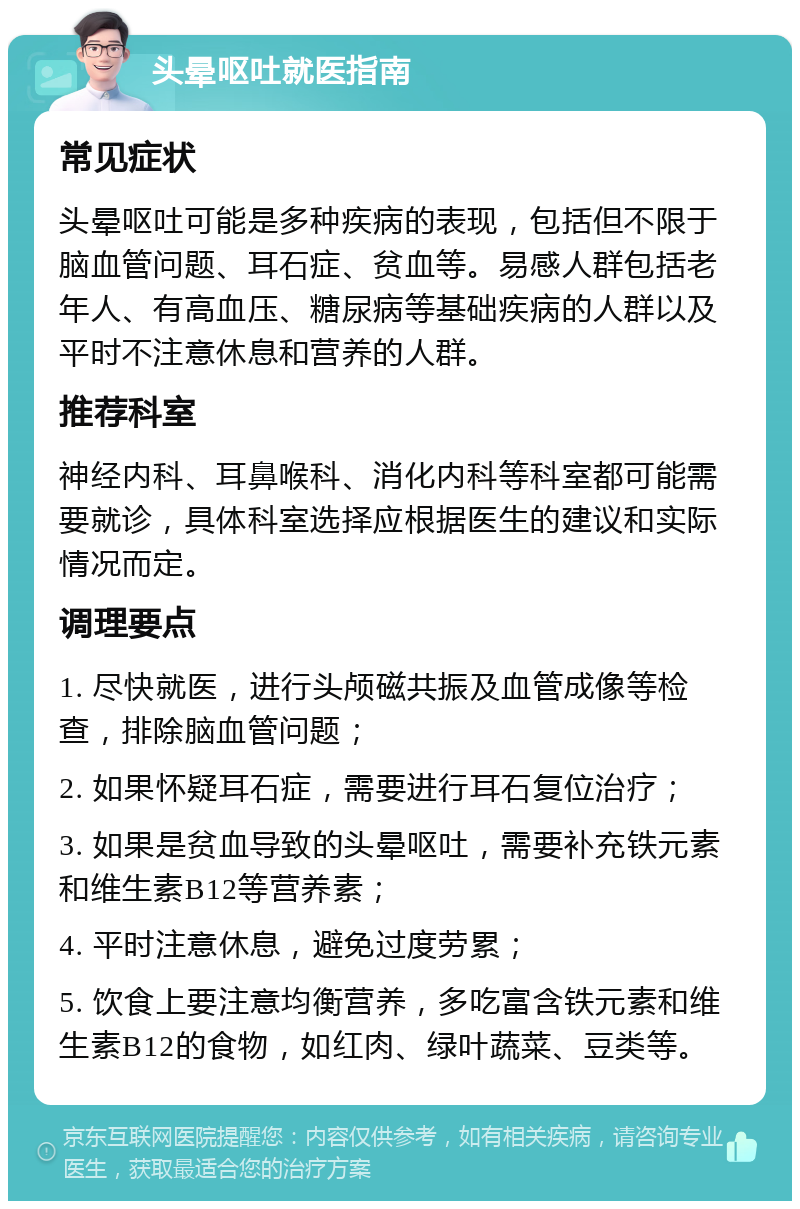 头晕呕吐就医指南 常见症状 头晕呕吐可能是多种疾病的表现，包括但不限于脑血管问题、耳石症、贫血等。易感人群包括老年人、有高血压、糖尿病等基础疾病的人群以及平时不注意休息和营养的人群。 推荐科室 神经内科、耳鼻喉科、消化内科等科室都可能需要就诊，具体科室选择应根据医生的建议和实际情况而定。 调理要点 1. 尽快就医，进行头颅磁共振及血管成像等检查，排除脑血管问题； 2. 如果怀疑耳石症，需要进行耳石复位治疗； 3. 如果是贫血导致的头晕呕吐，需要补充铁元素和维生素B12等营养素； 4. 平时注意休息，避免过度劳累； 5. 饮食上要注意均衡营养，多吃富含铁元素和维生素B12的食物，如红肉、绿叶蔬菜、豆类等。