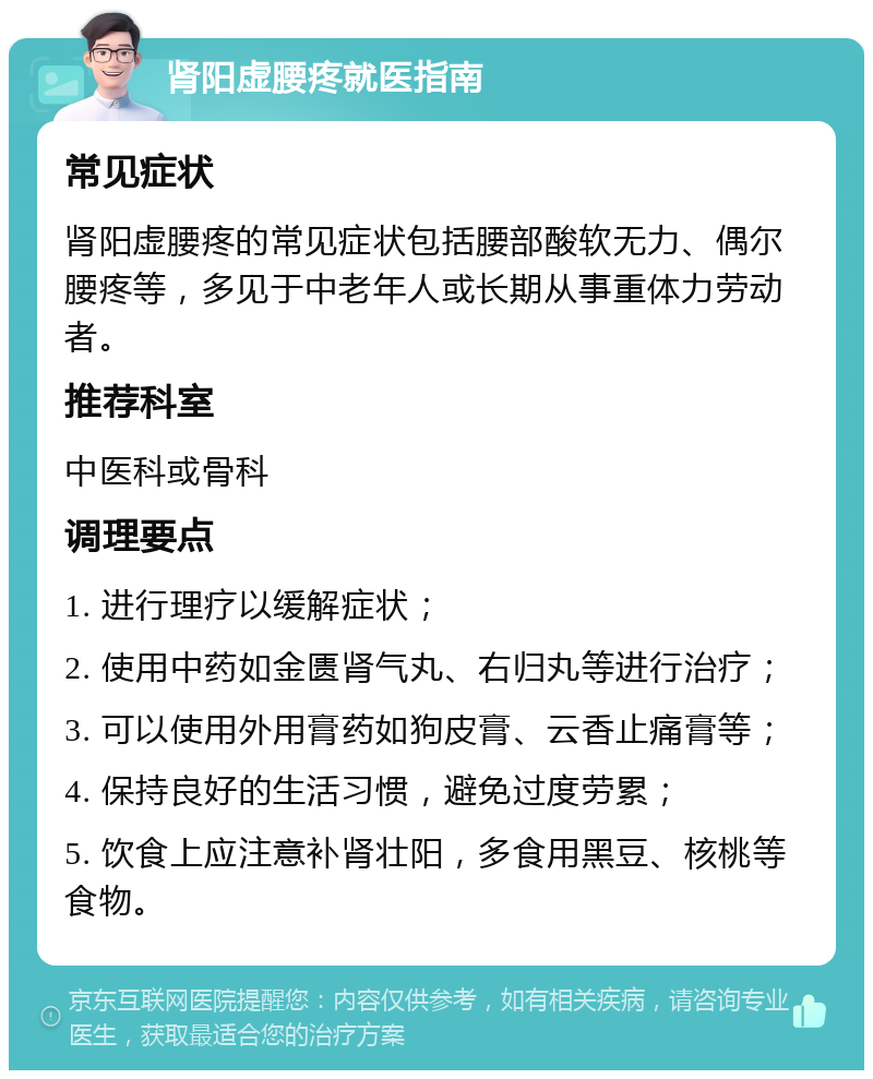 肾阳虚腰疼就医指南 常见症状 肾阳虚腰疼的常见症状包括腰部酸软无力、偶尔腰疼等，多见于中老年人或长期从事重体力劳动者。 推荐科室 中医科或骨科 调理要点 1. 进行理疗以缓解症状； 2. 使用中药如金匮肾气丸、右归丸等进行治疗； 3. 可以使用外用膏药如狗皮膏、云香止痛膏等； 4. 保持良好的生活习惯，避免过度劳累； 5. 饮食上应注意补肾壮阳，多食用黑豆、核桃等食物。