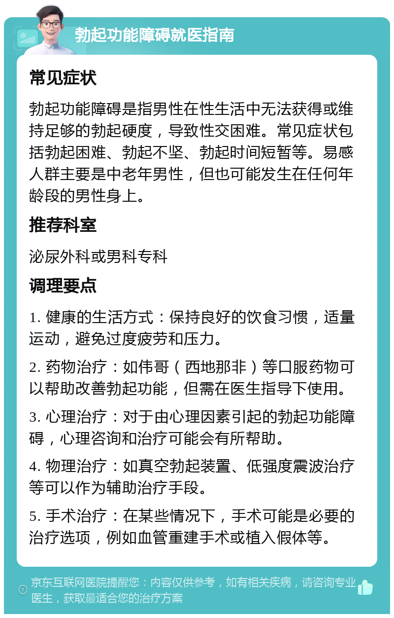 勃起功能障碍就医指南 常见症状 勃起功能障碍是指男性在性生活中无法获得或维持足够的勃起硬度，导致性交困难。常见症状包括勃起困难、勃起不坚、勃起时间短暂等。易感人群主要是中老年男性，但也可能发生在任何年龄段的男性身上。 推荐科室 泌尿外科或男科专科 调理要点 1. 健康的生活方式：保持良好的饮食习惯，适量运动，避免过度疲劳和压力。 2. 药物治疗：如伟哥（西地那非）等口服药物可以帮助改善勃起功能，但需在医生指导下使用。 3. 心理治疗：对于由心理因素引起的勃起功能障碍，心理咨询和治疗可能会有所帮助。 4. 物理治疗：如真空勃起装置、低强度震波治疗等可以作为辅助治疗手段。 5. 手术治疗：在某些情况下，手术可能是必要的治疗选项，例如血管重建手术或植入假体等。