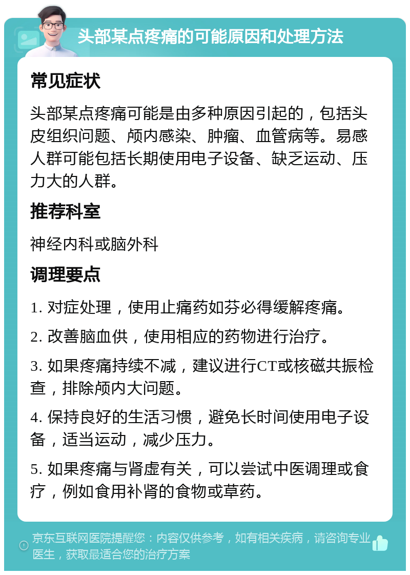 头部某点疼痛的可能原因和处理方法 常见症状 头部某点疼痛可能是由多种原因引起的，包括头皮组织问题、颅内感染、肿瘤、血管病等。易感人群可能包括长期使用电子设备、缺乏运动、压力大的人群。 推荐科室 神经内科或脑外科 调理要点 1. 对症处理，使用止痛药如芬必得缓解疼痛。 2. 改善脑血供，使用相应的药物进行治疗。 3. 如果疼痛持续不减，建议进行CT或核磁共振检查，排除颅内大问题。 4. 保持良好的生活习惯，避免长时间使用电子设备，适当运动，减少压力。 5. 如果疼痛与肾虚有关，可以尝试中医调理或食疗，例如食用补肾的食物或草药。