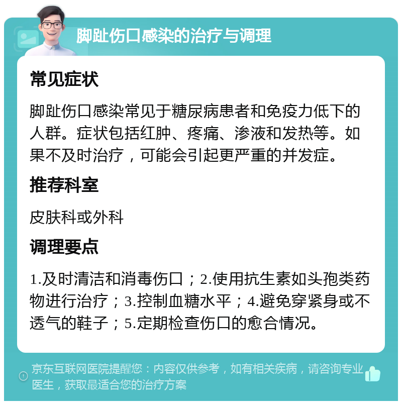 脚趾伤口感染的治疗与调理 常见症状 脚趾伤口感染常见于糖尿病患者和免疫力低下的人群。症状包括红肿、疼痛、渗液和发热等。如果不及时治疗，可能会引起更严重的并发症。 推荐科室 皮肤科或外科 调理要点 1.及时清洁和消毒伤口；2.使用抗生素如头孢类药物进行治疗；3.控制血糖水平；4.避免穿紧身或不透气的鞋子；5.定期检查伤口的愈合情况。