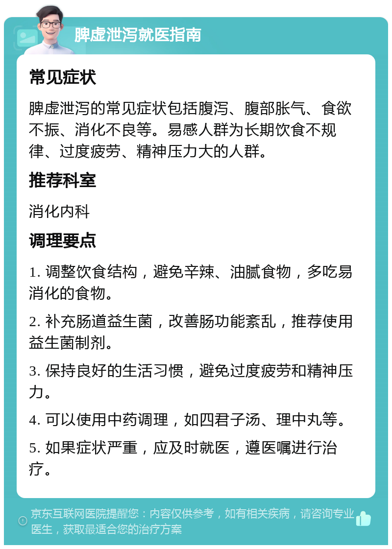 脾虚泄泻就医指南 常见症状 脾虚泄泻的常见症状包括腹泻、腹部胀气、食欲不振、消化不良等。易感人群为长期饮食不规律、过度疲劳、精神压力大的人群。 推荐科室 消化内科 调理要点 1. 调整饮食结构，避免辛辣、油腻食物，多吃易消化的食物。 2. 补充肠道益生菌，改善肠功能紊乱，推荐使用益生菌制剂。 3. 保持良好的生活习惯，避免过度疲劳和精神压力。 4. 可以使用中药调理，如四君子汤、理中丸等。 5. 如果症状严重，应及时就医，遵医嘱进行治疗。