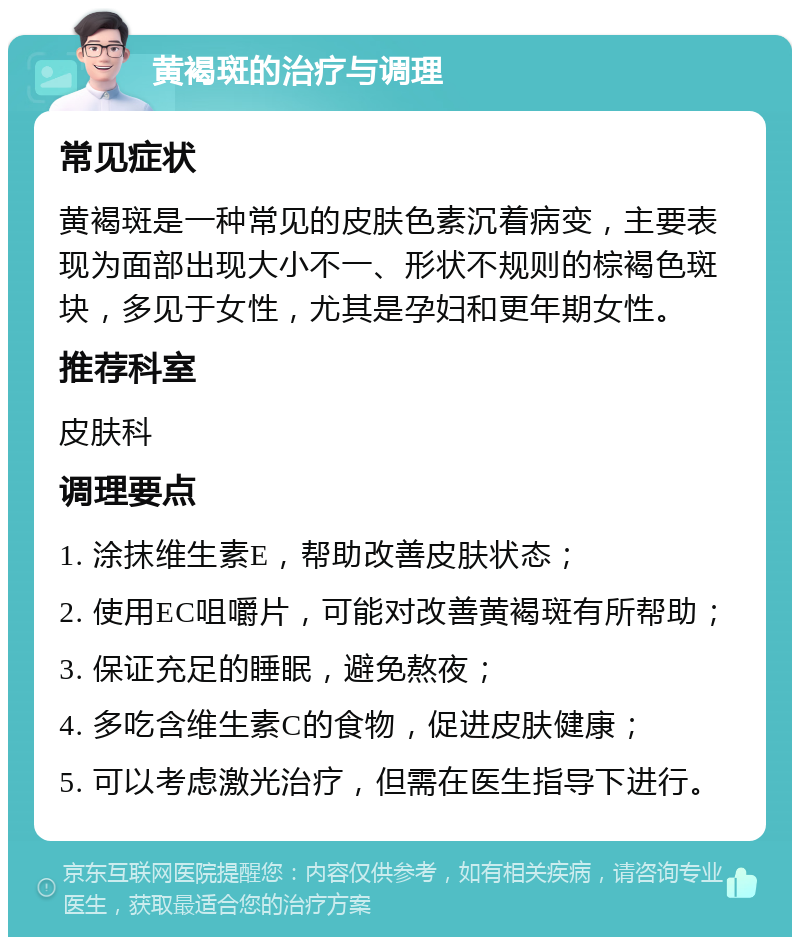 黄褐斑的治疗与调理 常见症状 黄褐斑是一种常见的皮肤色素沉着病变，主要表现为面部出现大小不一、形状不规则的棕褐色斑块，多见于女性，尤其是孕妇和更年期女性。 推荐科室 皮肤科 调理要点 1. 涂抹维生素E，帮助改善皮肤状态； 2. 使用EC咀嚼片，可能对改善黄褐斑有所帮助； 3. 保证充足的睡眠，避免熬夜； 4. 多吃含维生素C的食物，促进皮肤健康； 5. 可以考虑激光治疗，但需在医生指导下进行。