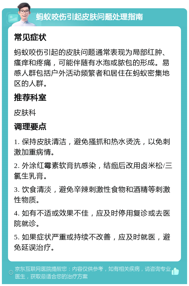 蚂蚁咬伤引起皮肤问题处理指南 常见症状 蚂蚁咬伤引起的皮肤问题通常表现为局部红肿、瘙痒和疼痛，可能伴随有水泡或脓包的形成。易感人群包括户外活动频繁者和居住在蚂蚁密集地区的人群。 推荐科室 皮肤科 调理要点 1. 保持皮肤清洁，避免搔抓和热水烫洗，以免刺激加重病情。 2. 外涂红霉素软膏抗感染，结痂后改用卤米松/三氯生乳膏。 3. 饮食清淡，避免辛辣刺激性食物和酒精等刺激性物质。 4. 如有不适或效果不佳，应及时停用复诊或去医院就诊。 5. 如果症状严重或持续不改善，应及时就医，避免延误治疗。