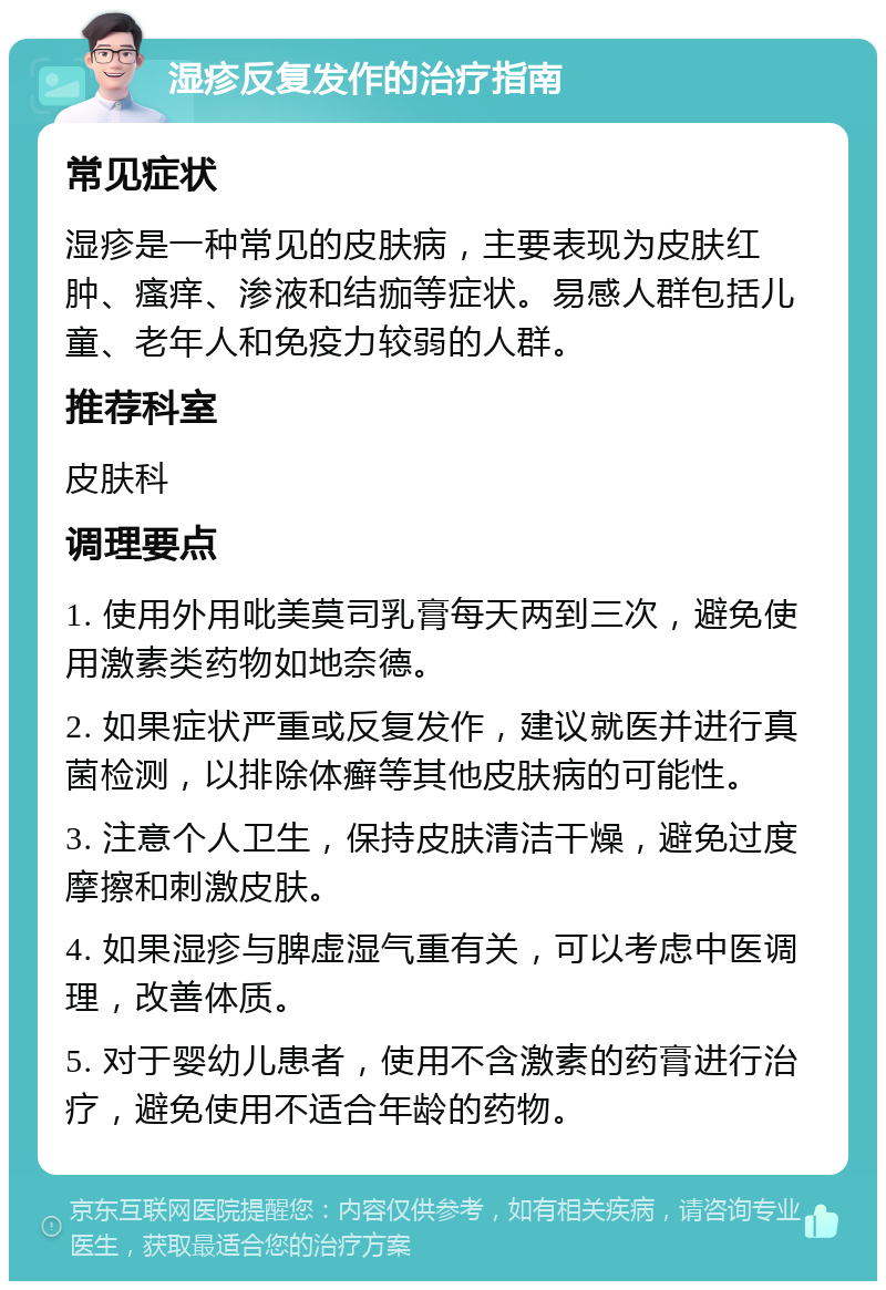 湿疹反复发作的治疗指南 常见症状 湿疹是一种常见的皮肤病，主要表现为皮肤红肿、瘙痒、渗液和结痂等症状。易感人群包括儿童、老年人和免疫力较弱的人群。 推荐科室 皮肤科 调理要点 1. 使用外用吡美莫司乳膏每天两到三次，避免使用激素类药物如地奈德。 2. 如果症状严重或反复发作，建议就医并进行真菌检测，以排除体癣等其他皮肤病的可能性。 3. 注意个人卫生，保持皮肤清洁干燥，避免过度摩擦和刺激皮肤。 4. 如果湿疹与脾虚湿气重有关，可以考虑中医调理，改善体质。 5. 对于婴幼儿患者，使用不含激素的药膏进行治疗，避免使用不适合年龄的药物。