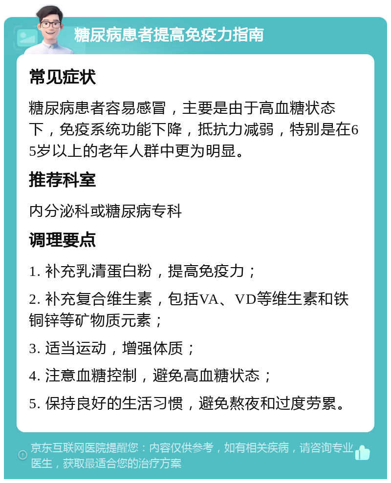 糖尿病患者提高免疫力指南 常见症状 糖尿病患者容易感冒，主要是由于高血糖状态下，免疫系统功能下降，抵抗力减弱，特别是在65岁以上的老年人群中更为明显。 推荐科室 内分泌科或糖尿病专科 调理要点 1. 补充乳清蛋白粉，提高免疫力； 2. 补充复合维生素，包括VA、VD等维生素和铁铜锌等矿物质元素； 3. 适当运动，增强体质； 4. 注意血糖控制，避免高血糖状态； 5. 保持良好的生活习惯，避免熬夜和过度劳累。