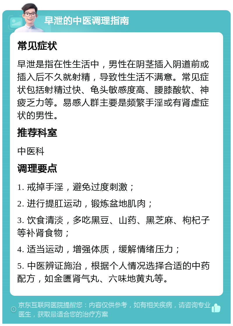 早泄的中医调理指南 常见症状 早泄是指在性生活中，男性在阴茎插入阴道前或插入后不久就射精，导致性生活不满意。常见症状包括射精过快、龟头敏感度高、腰膝酸软、神疲乏力等。易感人群主要是频繁手淫或有肾虚症状的男性。 推荐科室 中医科 调理要点 1. 戒掉手淫，避免过度刺激； 2. 进行提肛运动，锻炼盆地肌肉； 3. 饮食清淡，多吃黑豆、山药、黑芝麻、枸杞子等补肾食物； 4. 适当运动，增强体质，缓解情绪压力； 5. 中医辨证施治，根据个人情况选择合适的中药配方，如金匮肾气丸、六味地黄丸等。