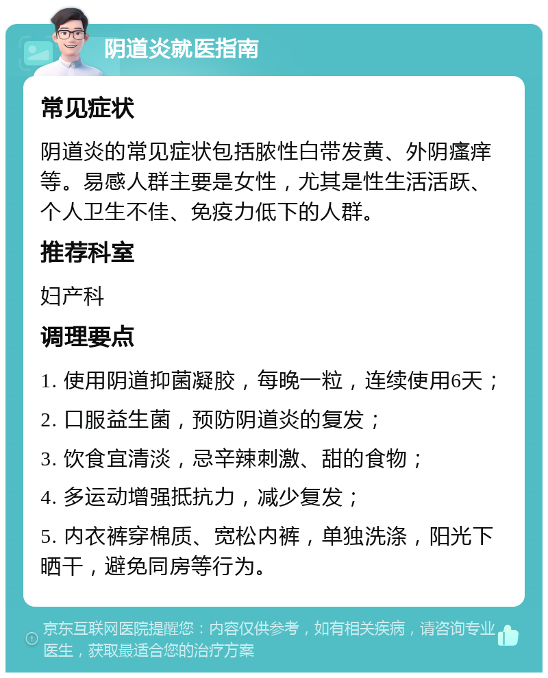 阴道炎就医指南 常见症状 阴道炎的常见症状包括脓性白带发黄、外阴瘙痒等。易感人群主要是女性，尤其是性生活活跃、个人卫生不佳、免疫力低下的人群。 推荐科室 妇产科 调理要点 1. 使用阴道抑菌凝胶，每晚一粒，连续使用6天； 2. 口服益生菌，预防阴道炎的复发； 3. 饮食宜清淡，忌辛辣刺激、甜的食物； 4. 多运动增强抵抗力，减少复发； 5. 内衣裤穿棉质、宽松内裤，单独洗涤，阳光下晒干，避免同房等行为。