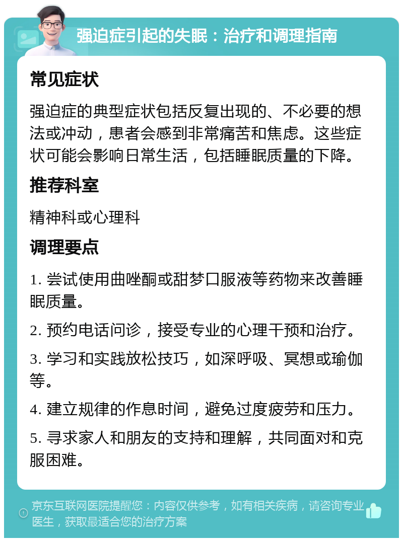 强迫症引起的失眠：治疗和调理指南 常见症状 强迫症的典型症状包括反复出现的、不必要的想法或冲动，患者会感到非常痛苦和焦虑。这些症状可能会影响日常生活，包括睡眠质量的下降。 推荐科室 精神科或心理科 调理要点 1. 尝试使用曲唑酮或甜梦口服液等药物来改善睡眠质量。 2. 预约电话问诊，接受专业的心理干预和治疗。 3. 学习和实践放松技巧，如深呼吸、冥想或瑜伽等。 4. 建立规律的作息时间，避免过度疲劳和压力。 5. 寻求家人和朋友的支持和理解，共同面对和克服困难。