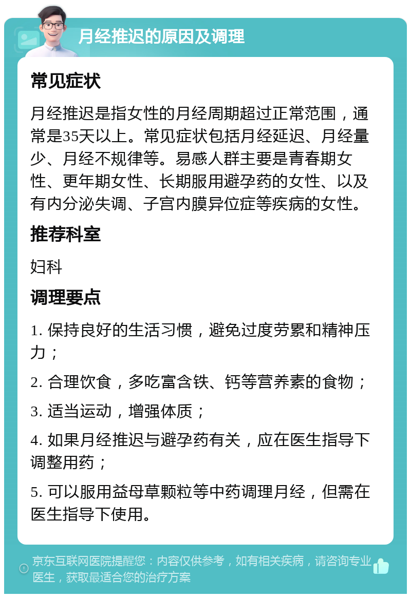 月经推迟的原因及调理 常见症状 月经推迟是指女性的月经周期超过正常范围，通常是35天以上。常见症状包括月经延迟、月经量少、月经不规律等。易感人群主要是青春期女性、更年期女性、长期服用避孕药的女性、以及有内分泌失调、子宫内膜异位症等疾病的女性。 推荐科室 妇科 调理要点 1. 保持良好的生活习惯，避免过度劳累和精神压力； 2. 合理饮食，多吃富含铁、钙等营养素的食物； 3. 适当运动，增强体质； 4. 如果月经推迟与避孕药有关，应在医生指导下调整用药； 5. 可以服用益母草颗粒等中药调理月经，但需在医生指导下使用。