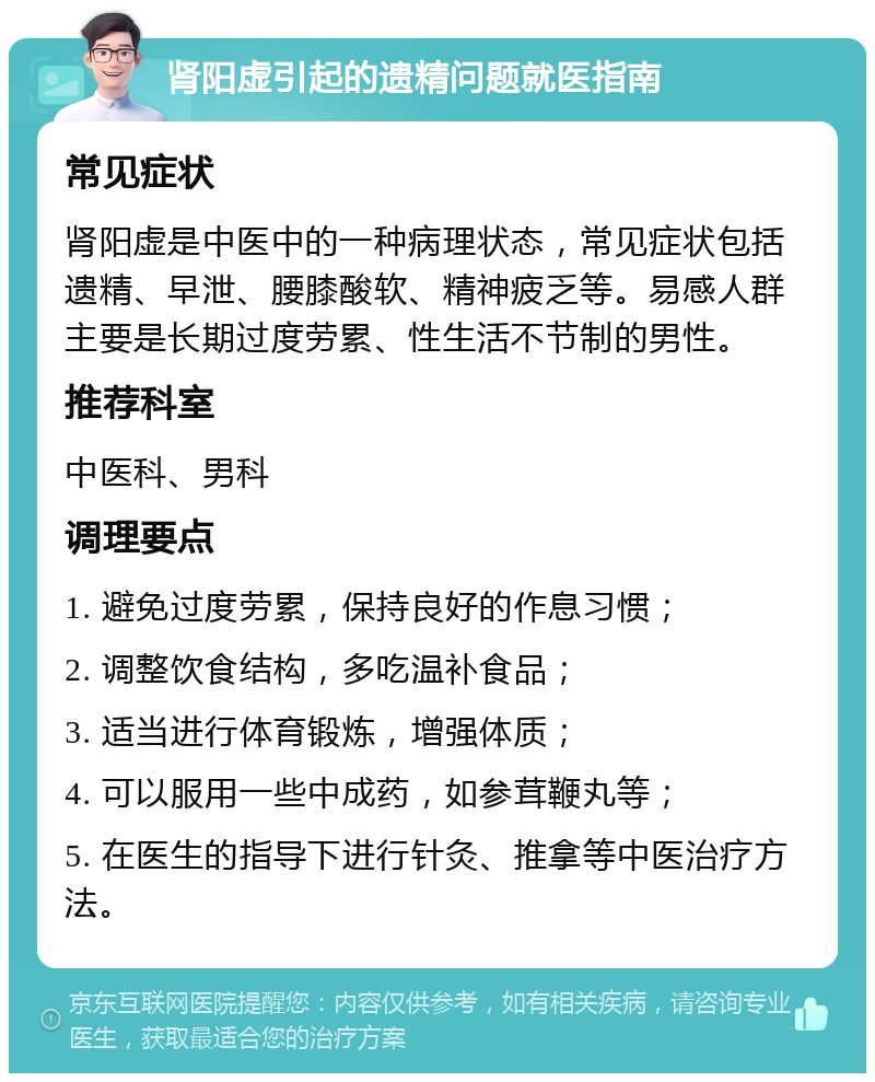 肾阳虚引起的遗精问题就医指南 常见症状 肾阳虚是中医中的一种病理状态，常见症状包括遗精、早泄、腰膝酸软、精神疲乏等。易感人群主要是长期过度劳累、性生活不节制的男性。 推荐科室 中医科、男科 调理要点 1. 避免过度劳累，保持良好的作息习惯； 2. 调整饮食结构，多吃温补食品； 3. 适当进行体育锻炼，增强体质； 4. 可以服用一些中成药，如参茸鞭丸等； 5. 在医生的指导下进行针灸、推拿等中医治疗方法。