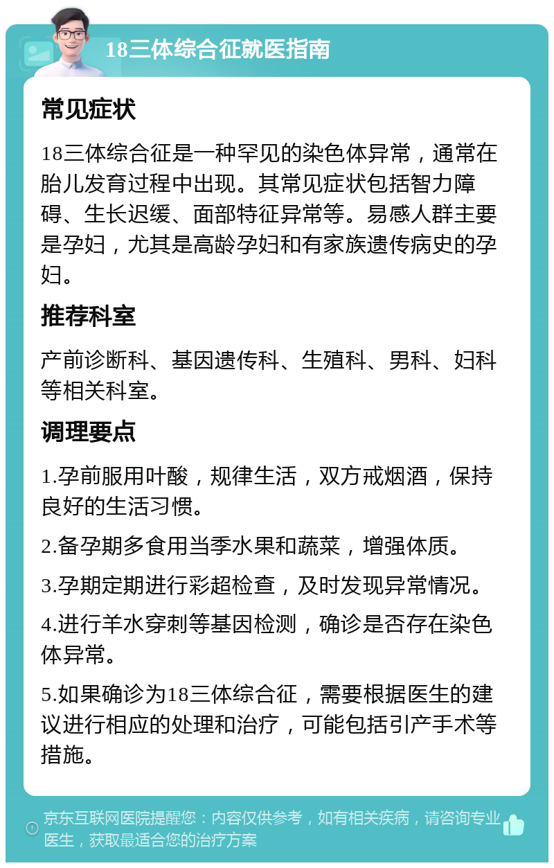 18三体综合征就医指南 常见症状 18三体综合征是一种罕见的染色体异常，通常在胎儿发育过程中出现。其常见症状包括智力障碍、生长迟缓、面部特征异常等。易感人群主要是孕妇，尤其是高龄孕妇和有家族遗传病史的孕妇。 推荐科室 产前诊断科、基因遗传科、生殖科、男科、妇科等相关科室。 调理要点 1.孕前服用叶酸，规律生活，双方戒烟酒，保持良好的生活习惯。 2.备孕期多食用当季水果和蔬菜，增强体质。 3.孕期定期进行彩超检查，及时发现异常情况。 4.进行羊水穿刺等基因检测，确诊是否存在染色体异常。 5.如果确诊为18三体综合征，需要根据医生的建议进行相应的处理和治疗，可能包括引产手术等措施。