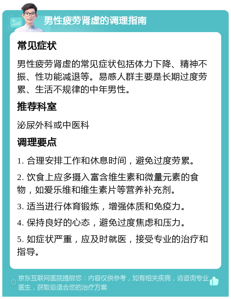 男性疲劳肾虚的调理指南 常见症状 男性疲劳肾虚的常见症状包括体力下降、精神不振、性功能减退等。易感人群主要是长期过度劳累、生活不规律的中年男性。 推荐科室 泌尿外科或中医科 调理要点 1. 合理安排工作和休息时间，避免过度劳累。 2. 饮食上应多摄入富含维生素和微量元素的食物，如爱乐维和维生素片等营养补充剂。 3. 适当进行体育锻炼，增强体质和免疫力。 4. 保持良好的心态，避免过度焦虑和压力。 5. 如症状严重，应及时就医，接受专业的治疗和指导。