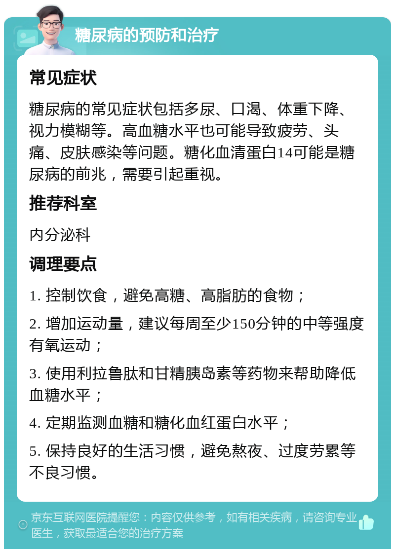 糖尿病的预防和治疗 常见症状 糖尿病的常见症状包括多尿、口渴、体重下降、视力模糊等。高血糖水平也可能导致疲劳、头痛、皮肤感染等问题。糖化血清蛋白14可能是糖尿病的前兆，需要引起重视。 推荐科室 内分泌科 调理要点 1. 控制饮食，避免高糖、高脂肪的食物； 2. 增加运动量，建议每周至少150分钟的中等强度有氧运动； 3. 使用利拉鲁肽和甘精胰岛素等药物来帮助降低血糖水平； 4. 定期监测血糖和糖化血红蛋白水平； 5. 保持良好的生活习惯，避免熬夜、过度劳累等不良习惯。