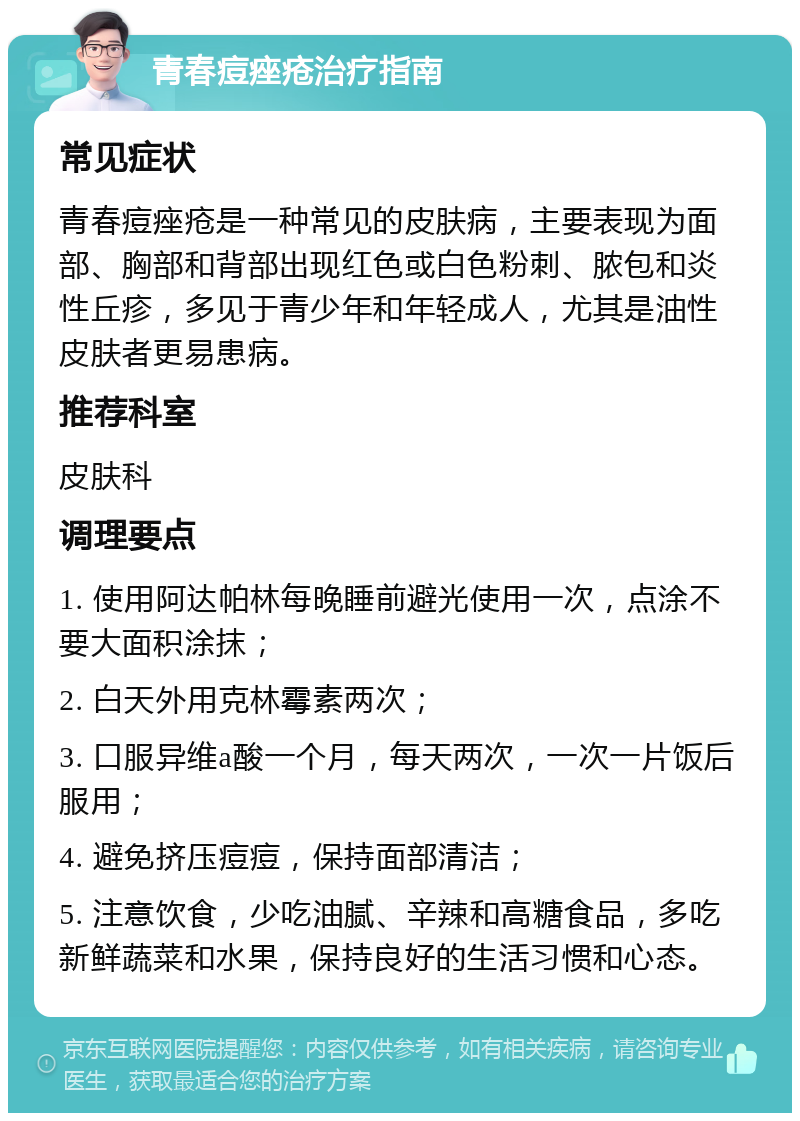 青春痘痤疮治疗指南 常见症状 青春痘痤疮是一种常见的皮肤病，主要表现为面部、胸部和背部出现红色或白色粉刺、脓包和炎性丘疹，多见于青少年和年轻成人，尤其是油性皮肤者更易患病。 推荐科室 皮肤科 调理要点 1. 使用阿达帕林每晚睡前避光使用一次，点涂不要大面积涂抹； 2. 白天外用克林霉素两次； 3. 口服异维a酸一个月，每天两次，一次一片饭后服用； 4. 避免挤压痘痘，保持面部清洁； 5. 注意饮食，少吃油腻、辛辣和高糖食品，多吃新鲜蔬菜和水果，保持良好的生活习惯和心态。