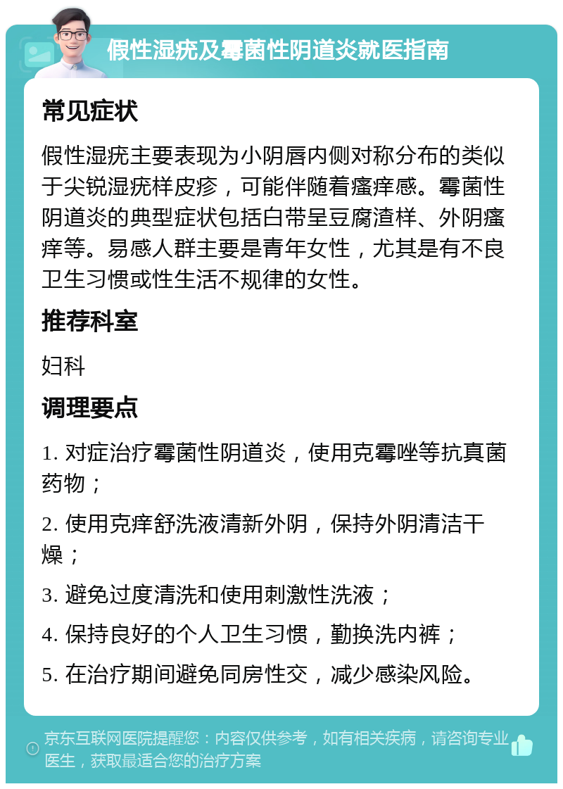 假性湿疣及霉菌性阴道炎就医指南 常见症状 假性湿疣主要表现为小阴唇内侧对称分布的类似于尖锐湿疣样皮疹，可能伴随着瘙痒感。霉菌性阴道炎的典型症状包括白带呈豆腐渣样、外阴瘙痒等。易感人群主要是青年女性，尤其是有不良卫生习惯或性生活不规律的女性。 推荐科室 妇科 调理要点 1. 对症治疗霉菌性阴道炎，使用克霉唑等抗真菌药物； 2. 使用克痒舒洗液清新外阴，保持外阴清洁干燥； 3. 避免过度清洗和使用刺激性洗液； 4. 保持良好的个人卫生习惯，勤换洗内裤； 5. 在治疗期间避免同房性交，减少感染风险。