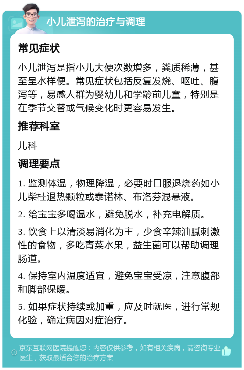 小儿泄泻的治疗与调理 常见症状 小儿泄泻是指小儿大便次数增多，粪质稀薄，甚至呈水样便。常见症状包括反复发烧、呕吐、腹泻等，易感人群为婴幼儿和学龄前儿童，特别是在季节交替或气候变化时更容易发生。 推荐科室 儿科 调理要点 1. 监测体温，物理降温，必要时口服退烧药如小儿柴桂退热颗粒或泰诺林、布洛芬混悬液。 2. 给宝宝多喝温水，避免脱水，补充电解质。 3. 饮食上以清淡易消化为主，少食辛辣油腻刺激性的食物，多吃青菜水果，益生菌可以帮助调理肠道。 4. 保持室内温度适宜，避免宝宝受凉，注意腹部和脚部保暖。 5. 如果症状持续或加重，应及时就医，进行常规化验，确定病因对症治疗。