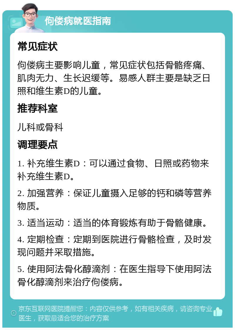 佝偻病就医指南 常见症状 佝偻病主要影响儿童，常见症状包括骨骼疼痛、肌肉无力、生长迟缓等。易感人群主要是缺乏日照和维生素D的儿童。 推荐科室 儿科或骨科 调理要点 1. 补充维生素D：可以通过食物、日照或药物来补充维生素D。 2. 加强营养：保证儿童摄入足够的钙和磷等营养物质。 3. 适当运动：适当的体育锻炼有助于骨骼健康。 4. 定期检查：定期到医院进行骨骼检查，及时发现问题并采取措施。 5. 使用阿法骨化醇滴剂：在医生指导下使用阿法骨化醇滴剂来治疗佝偻病。