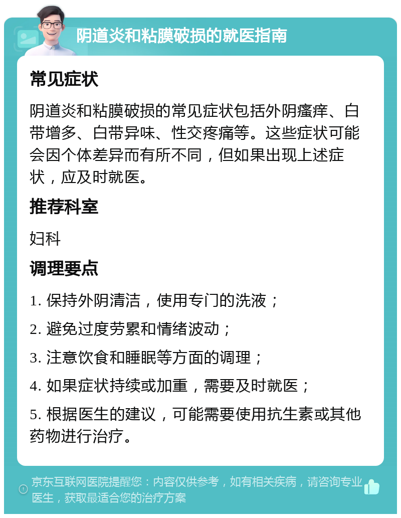 阴道炎和粘膜破损的就医指南 常见症状 阴道炎和粘膜破损的常见症状包括外阴瘙痒、白带增多、白带异味、性交疼痛等。这些症状可能会因个体差异而有所不同，但如果出现上述症状，应及时就医。 推荐科室 妇科 调理要点 1. 保持外阴清洁，使用专门的洗液； 2. 避免过度劳累和情绪波动； 3. 注意饮食和睡眠等方面的调理； 4. 如果症状持续或加重，需要及时就医； 5. 根据医生的建议，可能需要使用抗生素或其他药物进行治疗。