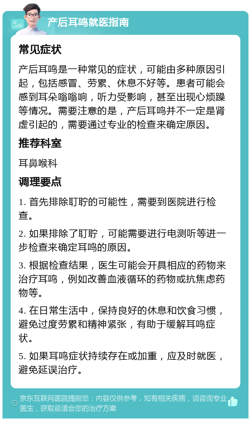 产后耳鸣就医指南 常见症状 产后耳鸣是一种常见的症状，可能由多种原因引起，包括感冒、劳累、休息不好等。患者可能会感到耳朵嗡嗡响，听力受影响，甚至出现心烦躁等情况。需要注意的是，产后耳鸣并不一定是肾虚引起的，需要通过专业的检查来确定原因。 推荐科室 耳鼻喉科 调理要点 1. 首先排除耵聍的可能性，需要到医院进行检查。 2. 如果排除了耵聍，可能需要进行电测听等进一步检查来确定耳鸣的原因。 3. 根据检查结果，医生可能会开具相应的药物来治疗耳鸣，例如改善血液循环的药物或抗焦虑药物等。 4. 在日常生活中，保持良好的休息和饮食习惯，避免过度劳累和精神紧张，有助于缓解耳鸣症状。 5. 如果耳鸣症状持续存在或加重，应及时就医，避免延误治疗。