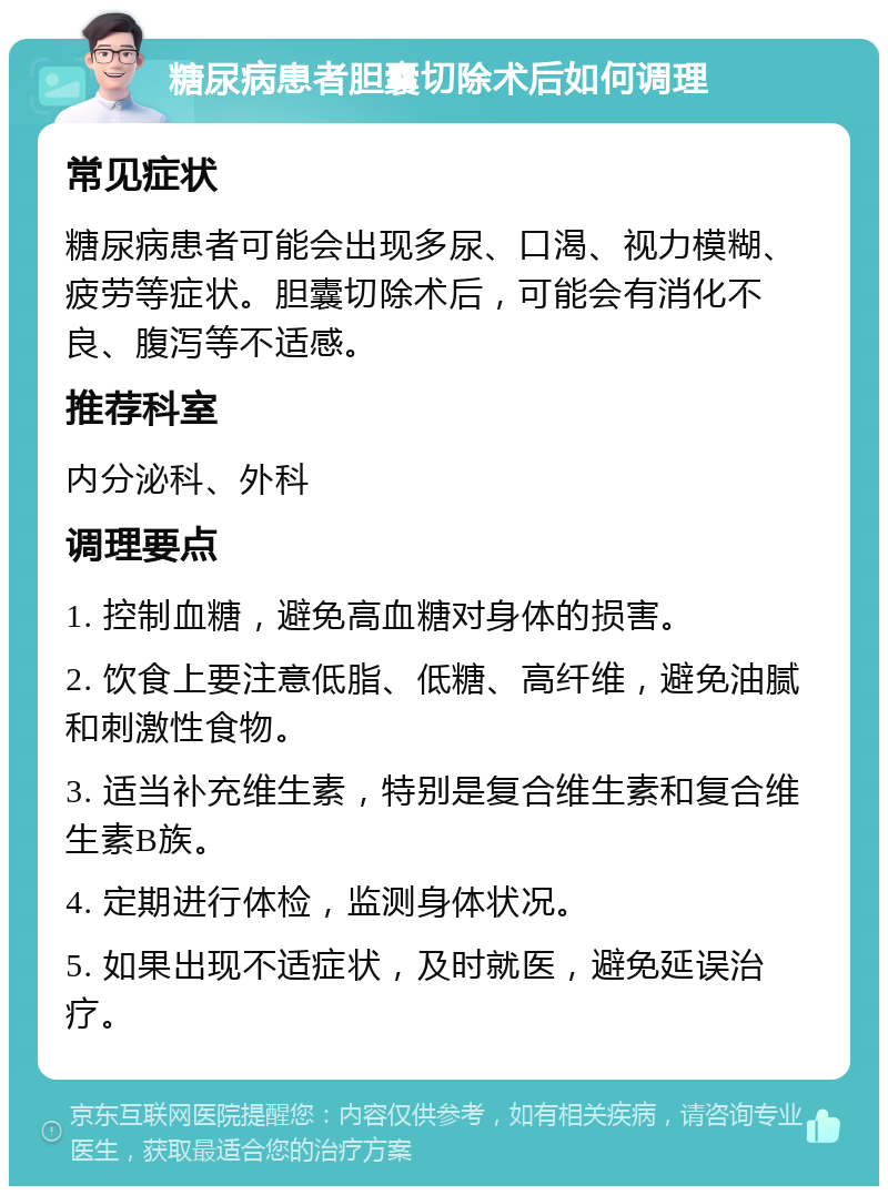 糖尿病患者胆囊切除术后如何调理 常见症状 糖尿病患者可能会出现多尿、口渴、视力模糊、疲劳等症状。胆囊切除术后，可能会有消化不良、腹泻等不适感。 推荐科室 内分泌科、外科 调理要点 1. 控制血糖，避免高血糖对身体的损害。 2. 饮食上要注意低脂、低糖、高纤维，避免油腻和刺激性食物。 3. 适当补充维生素，特别是复合维生素和复合维生素B族。 4. 定期进行体检，监测身体状况。 5. 如果出现不适症状，及时就医，避免延误治疗。