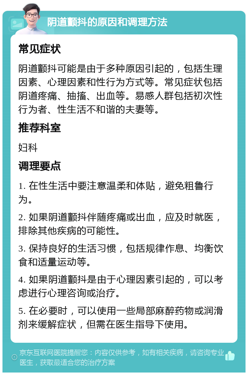 阴道颤抖的原因和调理方法 常见症状 阴道颤抖可能是由于多种原因引起的，包括生理因素、心理因素和性行为方式等。常见症状包括阴道疼痛、抽搐、出血等。易感人群包括初次性行为者、性生活不和谐的夫妻等。 推荐科室 妇科 调理要点 1. 在性生活中要注意温柔和体贴，避免粗鲁行为。 2. 如果阴道颤抖伴随疼痛或出血，应及时就医，排除其他疾病的可能性。 3. 保持良好的生活习惯，包括规律作息、均衡饮食和适量运动等。 4. 如果阴道颤抖是由于心理因素引起的，可以考虑进行心理咨询或治疗。 5. 在必要时，可以使用一些局部麻醉药物或润滑剂来缓解症状，但需在医生指导下使用。