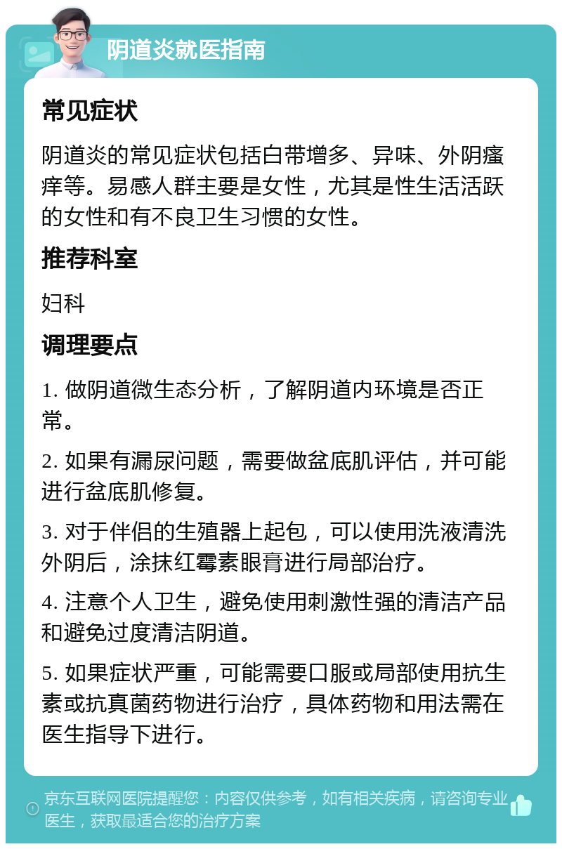 阴道炎就医指南 常见症状 阴道炎的常见症状包括白带增多、异味、外阴瘙痒等。易感人群主要是女性，尤其是性生活活跃的女性和有不良卫生习惯的女性。 推荐科室 妇科 调理要点 1. 做阴道微生态分析，了解阴道内环境是否正常。 2. 如果有漏尿问题，需要做盆底肌评估，并可能进行盆底肌修复。 3. 对于伴侣的生殖器上起包，可以使用洗液清洗外阴后，涂抹红霉素眼膏进行局部治疗。 4. 注意个人卫生，避免使用刺激性强的清洁产品和避免过度清洁阴道。 5. 如果症状严重，可能需要口服或局部使用抗生素或抗真菌药物进行治疗，具体药物和用法需在医生指导下进行。