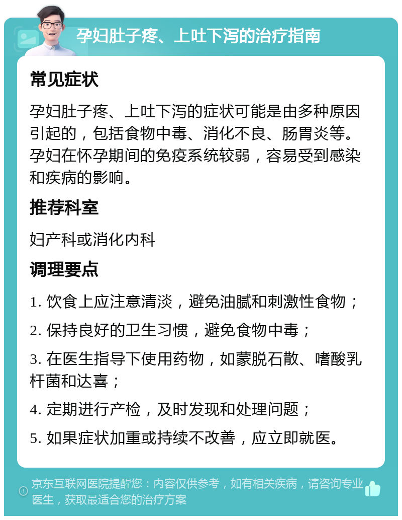 孕妇肚子疼、上吐下泻的治疗指南 常见症状 孕妇肚子疼、上吐下泻的症状可能是由多种原因引起的，包括食物中毒、消化不良、肠胃炎等。孕妇在怀孕期间的免疫系统较弱，容易受到感染和疾病的影响。 推荐科室 妇产科或消化内科 调理要点 1. 饮食上应注意清淡，避免油腻和刺激性食物； 2. 保持良好的卫生习惯，避免食物中毒； 3. 在医生指导下使用药物，如蒙脱石散、嗜酸乳杆菌和达喜； 4. 定期进行产检，及时发现和处理问题； 5. 如果症状加重或持续不改善，应立即就医。