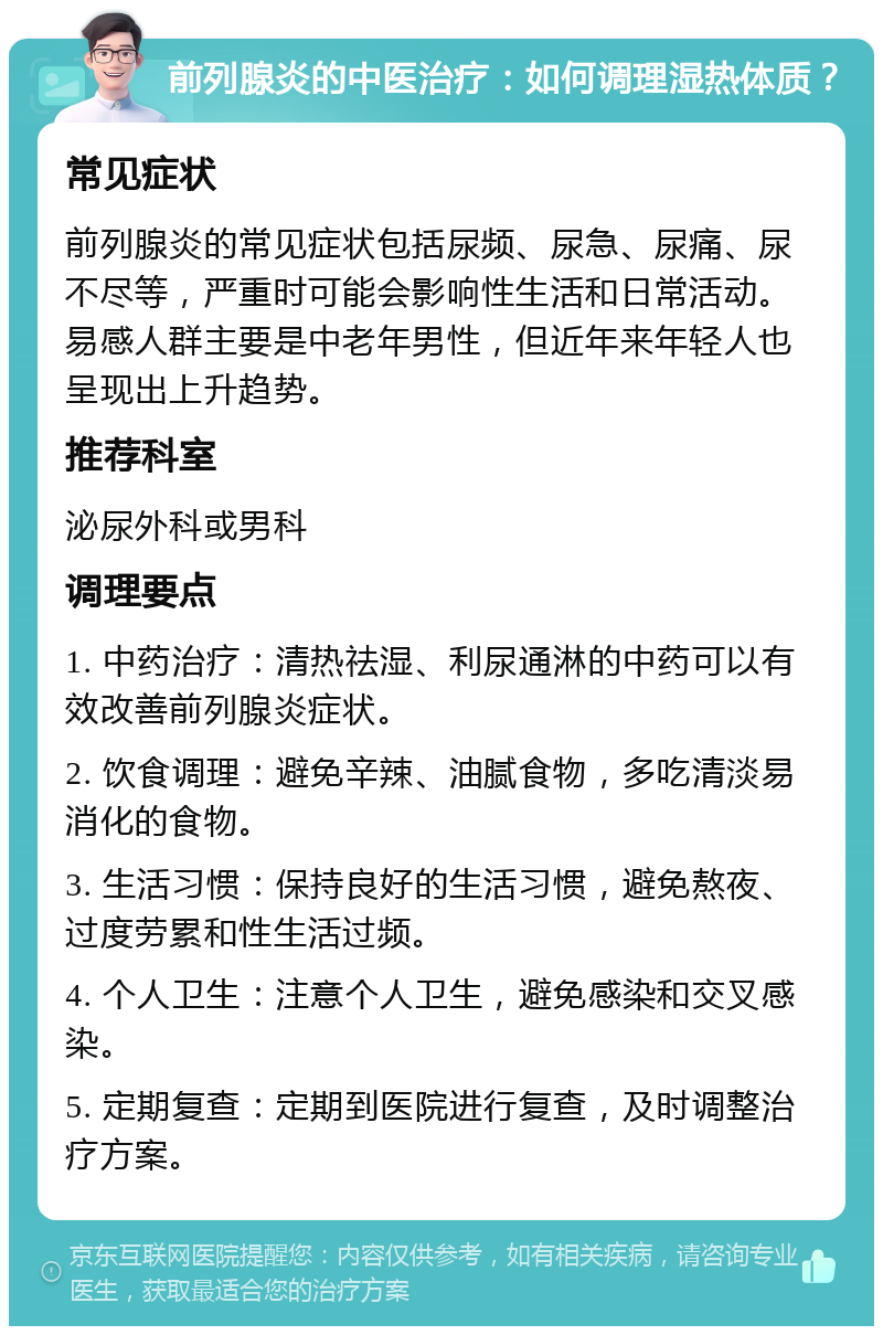 前列腺炎的中医治疗：如何调理湿热体质？ 常见症状 前列腺炎的常见症状包括尿频、尿急、尿痛、尿不尽等，严重时可能会影响性生活和日常活动。易感人群主要是中老年男性，但近年来年轻人也呈现出上升趋势。 推荐科室 泌尿外科或男科 调理要点 1. 中药治疗：清热祛湿、利尿通淋的中药可以有效改善前列腺炎症状。 2. 饮食调理：避免辛辣、油腻食物，多吃清淡易消化的食物。 3. 生活习惯：保持良好的生活习惯，避免熬夜、过度劳累和性生活过频。 4. 个人卫生：注意个人卫生，避免感染和交叉感染。 5. 定期复查：定期到医院进行复查，及时调整治疗方案。