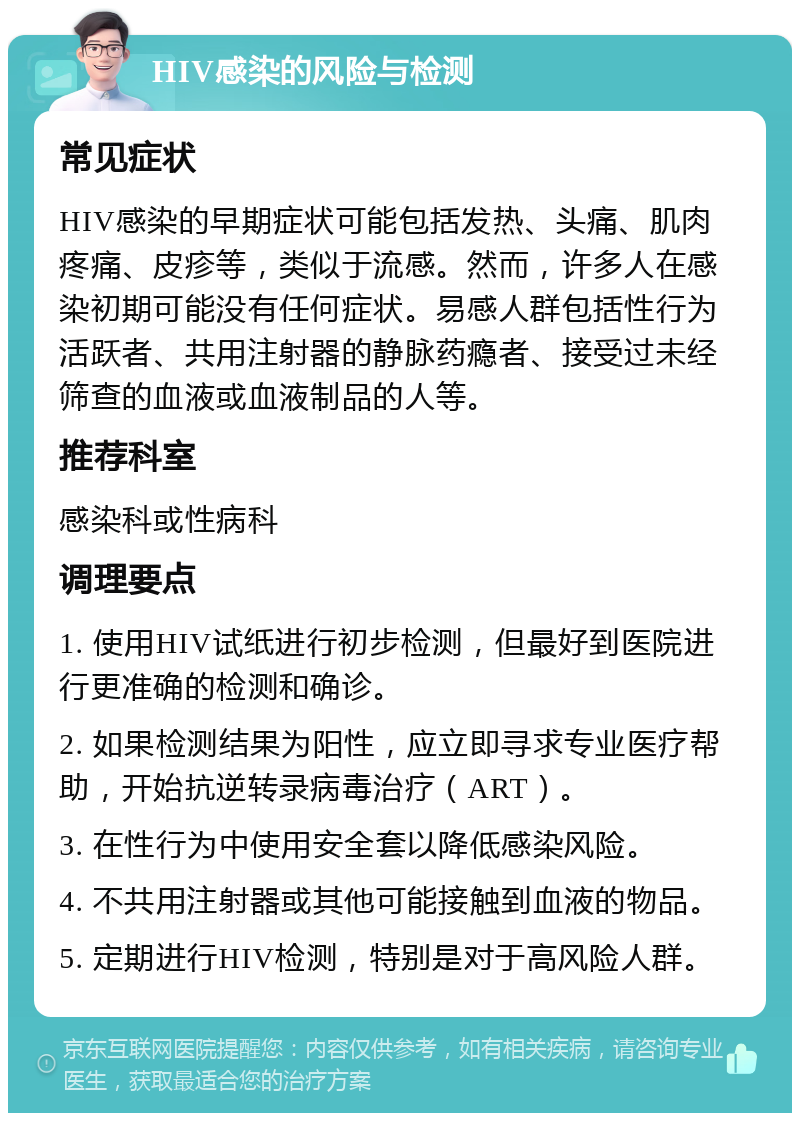 HIV感染的风险与检测 常见症状 HIV感染的早期症状可能包括发热、头痛、肌肉疼痛、皮疹等，类似于流感。然而，许多人在感染初期可能没有任何症状。易感人群包括性行为活跃者、共用注射器的静脉药瘾者、接受过未经筛查的血液或血液制品的人等。 推荐科室 感染科或性病科 调理要点 1. 使用HIV试纸进行初步检测，但最好到医院进行更准确的检测和确诊。 2. 如果检测结果为阳性，应立即寻求专业医疗帮助，开始抗逆转录病毒治疗（ART）。 3. 在性行为中使用安全套以降低感染风险。 4. 不共用注射器或其他可能接触到血液的物品。 5. 定期进行HIV检测，特别是对于高风险人群。