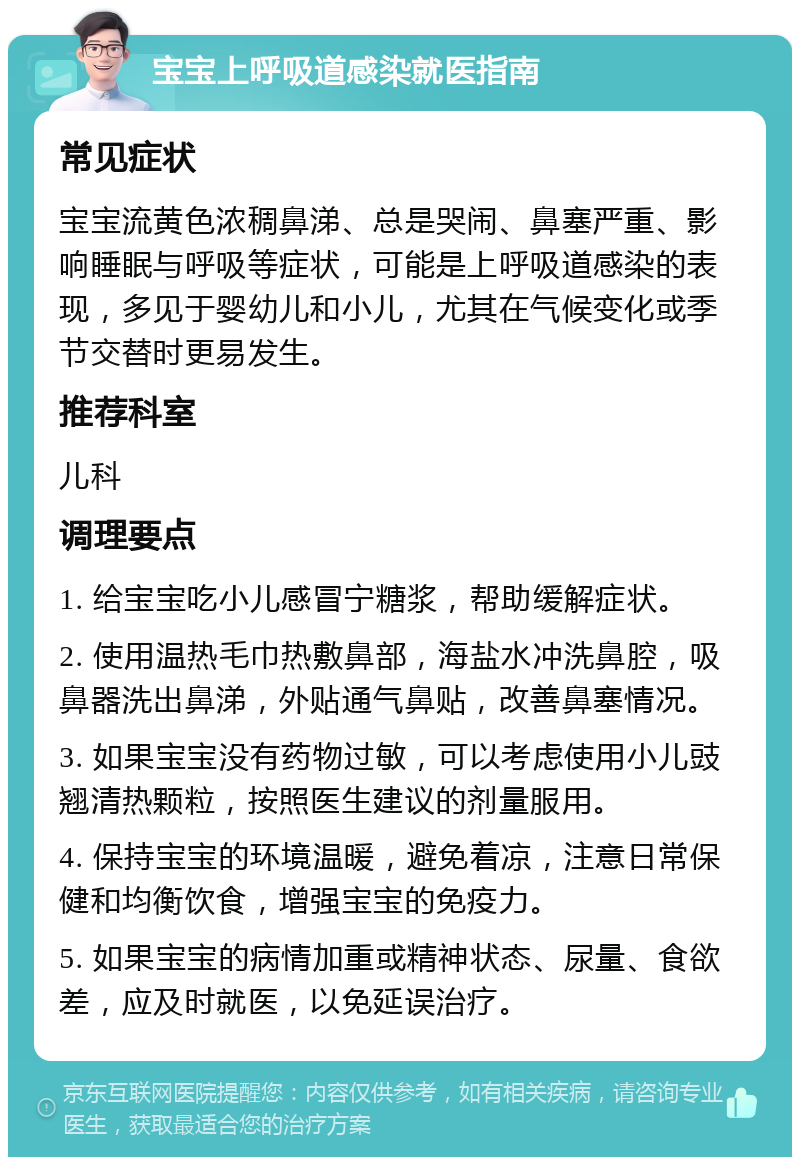 宝宝上呼吸道感染就医指南 常见症状 宝宝流黄色浓稠鼻涕、总是哭闹、鼻塞严重、影响睡眠与呼吸等症状，可能是上呼吸道感染的表现，多见于婴幼儿和小儿，尤其在气候变化或季节交替时更易发生。 推荐科室 儿科 调理要点 1. 给宝宝吃小儿感冒宁糖浆，帮助缓解症状。 2. 使用温热毛巾热敷鼻部，海盐水冲洗鼻腔，吸鼻器洗出鼻涕，外贴通气鼻贴，改善鼻塞情况。 3. 如果宝宝没有药物过敏，可以考虑使用小儿豉翘清热颗粒，按照医生建议的剂量服用。 4. 保持宝宝的环境温暖，避免着凉，注意日常保健和均衡饮食，增强宝宝的免疫力。 5. 如果宝宝的病情加重或精神状态、尿量、食欲差，应及时就医，以免延误治疗。