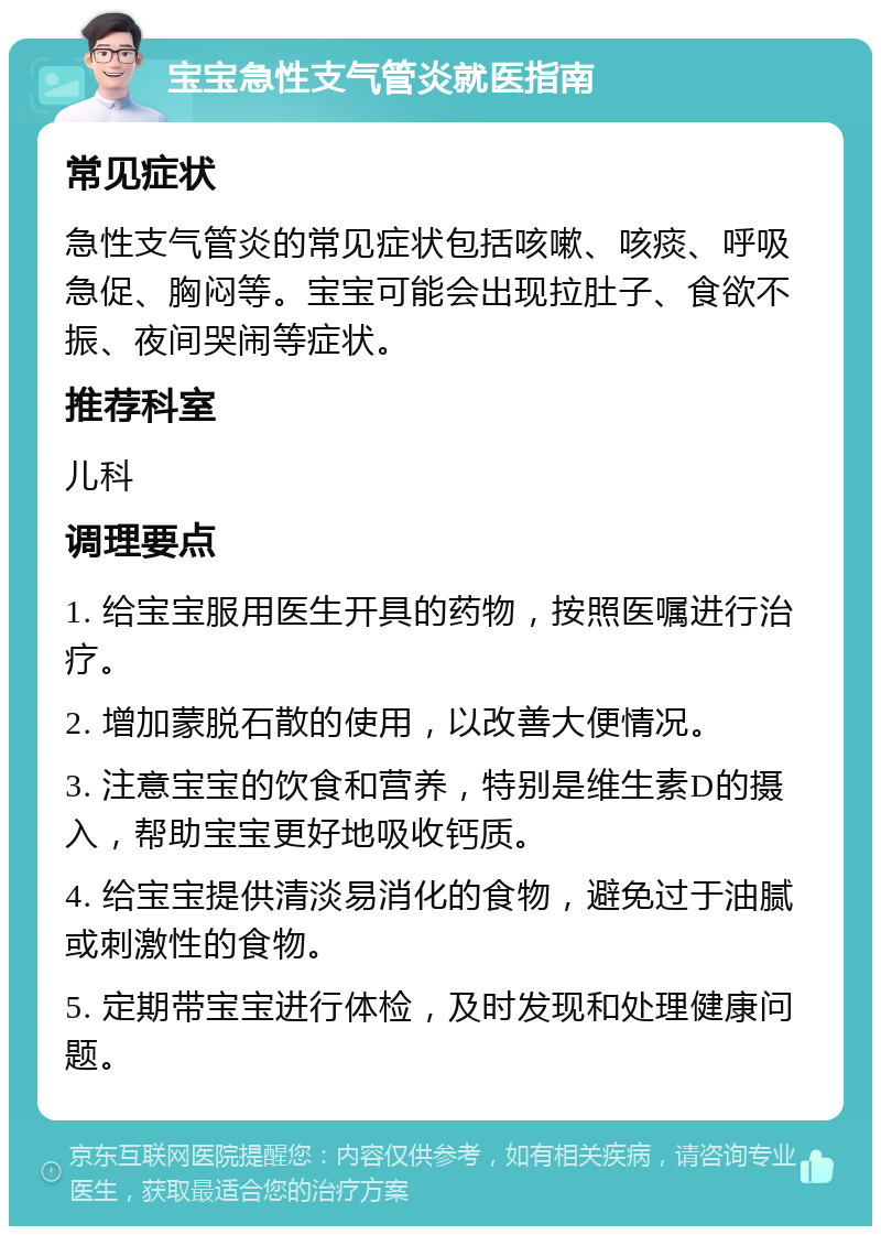 宝宝急性支气管炎就医指南 常见症状 急性支气管炎的常见症状包括咳嗽、咳痰、呼吸急促、胸闷等。宝宝可能会出现拉肚子、食欲不振、夜间哭闹等症状。 推荐科室 儿科 调理要点 1. 给宝宝服用医生开具的药物，按照医嘱进行治疗。 2. 增加蒙脱石散的使用，以改善大便情况。 3. 注意宝宝的饮食和营养，特别是维生素D的摄入，帮助宝宝更好地吸收钙质。 4. 给宝宝提供清淡易消化的食物，避免过于油腻或刺激性的食物。 5. 定期带宝宝进行体检，及时发现和处理健康问题。