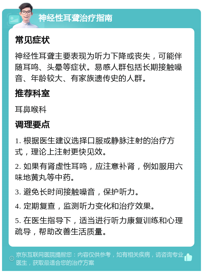 神经性耳聋治疗指南 常见症状 神经性耳聋主要表现为听力下降或丧失，可能伴随耳鸣、头晕等症状。易感人群包括长期接触噪音、年龄较大、有家族遗传史的人群。 推荐科室 耳鼻喉科 调理要点 1. 根据医生建议选择口服或静脉注射的治疗方式，理论上注射更快见效。 2. 如果有肾虚性耳鸣，应注意补肾，例如服用六味地黄丸等中药。 3. 避免长时间接触噪音，保护听力。 4. 定期复查，监测听力变化和治疗效果。 5. 在医生指导下，适当进行听力康复训练和心理疏导，帮助改善生活质量。