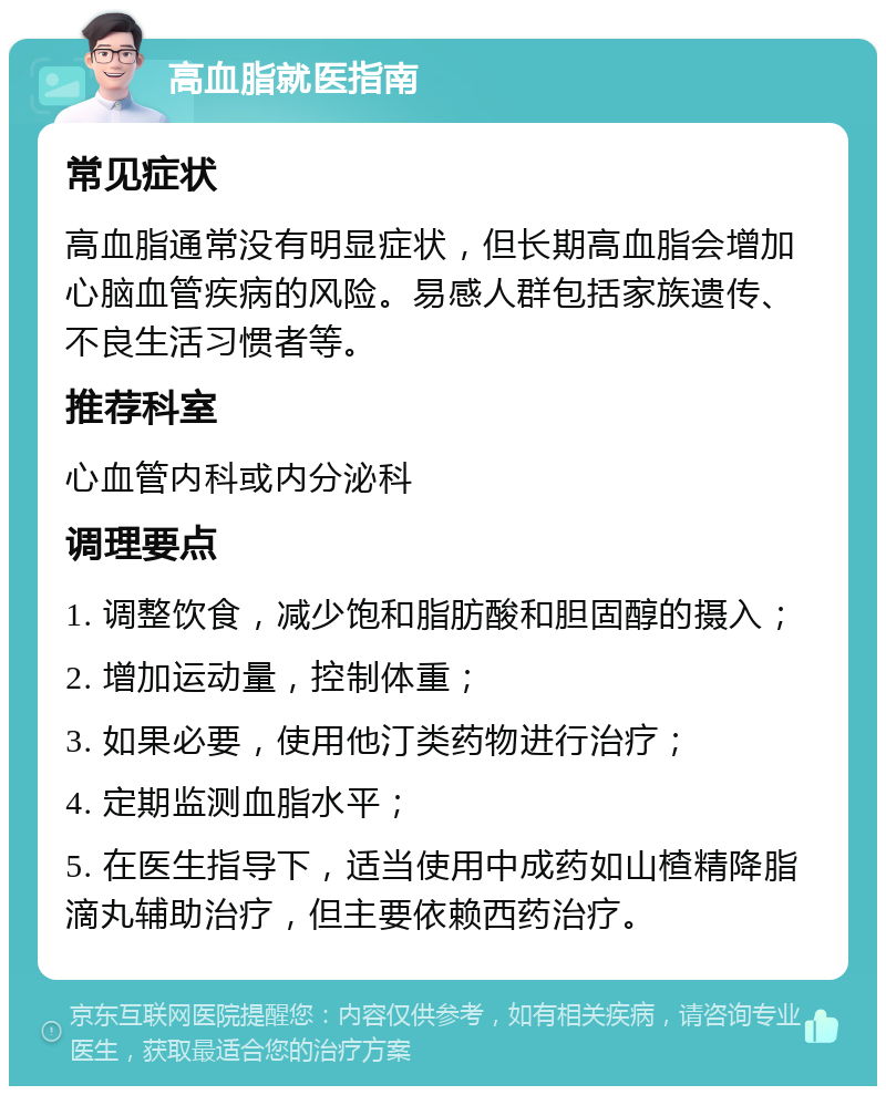 高血脂就医指南 常见症状 高血脂通常没有明显症状，但长期高血脂会增加心脑血管疾病的风险。易感人群包括家族遗传、不良生活习惯者等。 推荐科室 心血管内科或内分泌科 调理要点 1. 调整饮食，减少饱和脂肪酸和胆固醇的摄入； 2. 增加运动量，控制体重； 3. 如果必要，使用他汀类药物进行治疗； 4. 定期监测血脂水平； 5. 在医生指导下，适当使用中成药如山楂精降脂滴丸辅助治疗，但主要依赖西药治疗。