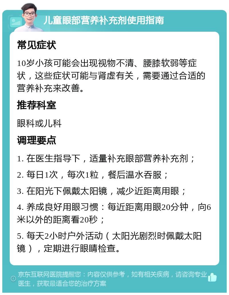 儿童眼部营养补充剂使用指南 常见症状 10岁小孩可能会出现视物不清、腰膝软弱等症状，这些症状可能与肾虚有关，需要通过合适的营养补充来改善。 推荐科室 眼科或儿科 调理要点 1. 在医生指导下，适量补充眼部营养补充剂； 2. 每日1次，每次1粒，餐后温水吞服； 3. 在阳光下佩戴太阳镜，减少近距离用眼； 4. 养成良好用眼习惯：每近距离用眼20分钟，向6米以外的距离看20秒； 5. 每天2小时户外活动（太阳光剧烈时佩戴太阳镜），定期进行眼睛检查。