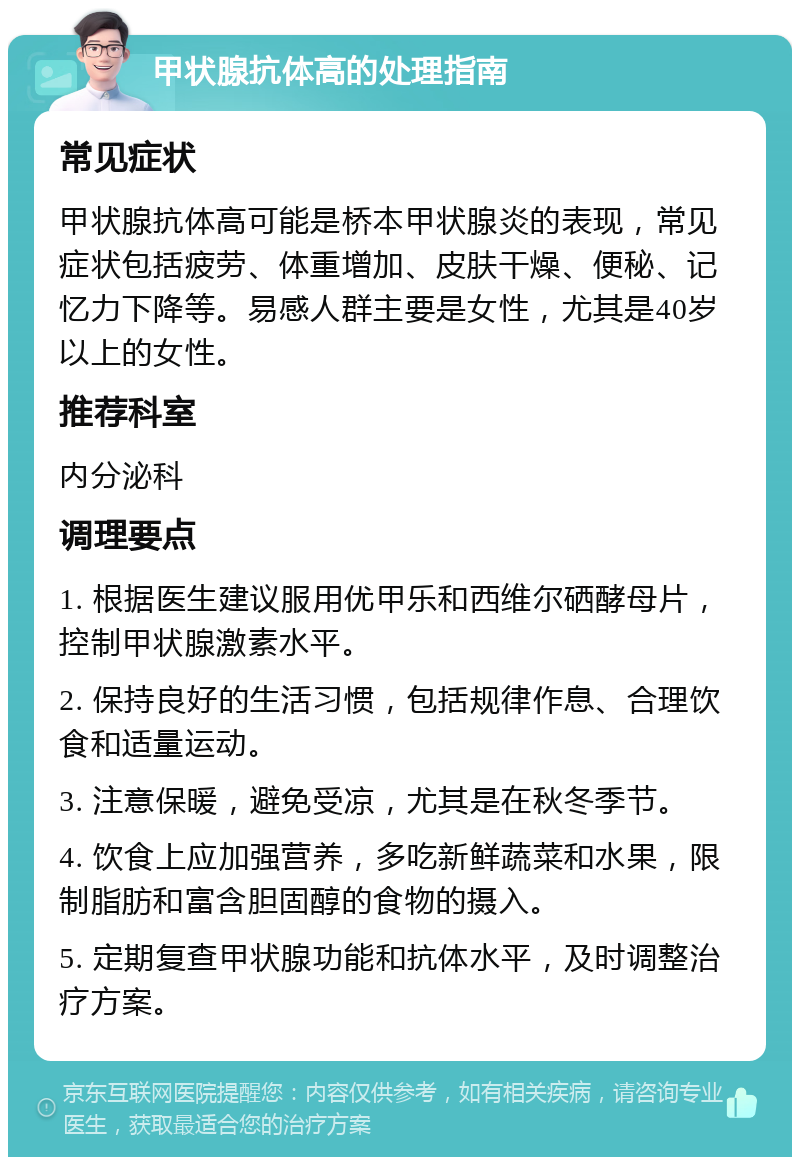 甲状腺抗体高的处理指南 常见症状 甲状腺抗体高可能是桥本甲状腺炎的表现，常见症状包括疲劳、体重增加、皮肤干燥、便秘、记忆力下降等。易感人群主要是女性，尤其是40岁以上的女性。 推荐科室 内分泌科 调理要点 1. 根据医生建议服用优甲乐和西维尔硒酵母片，控制甲状腺激素水平。 2. 保持良好的生活习惯，包括规律作息、合理饮食和适量运动。 3. 注意保暖，避免受凉，尤其是在秋冬季节。 4. 饮食上应加强营养，多吃新鲜蔬菜和水果，限制脂肪和富含胆固醇的食物的摄入。 5. 定期复查甲状腺功能和抗体水平，及时调整治疗方案。