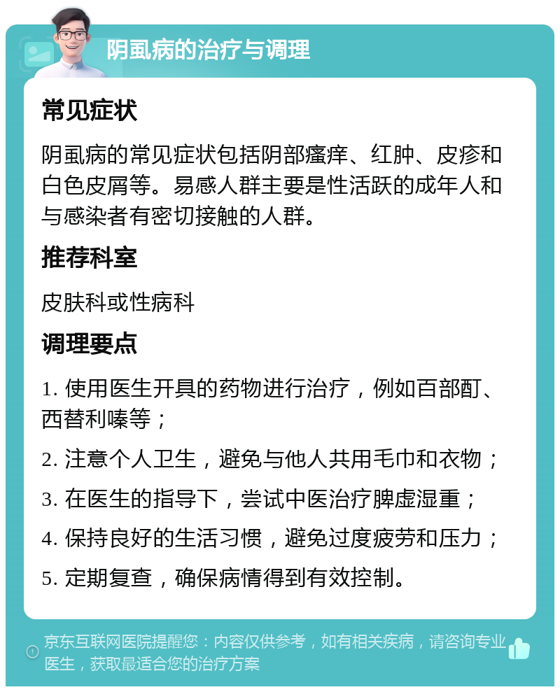 阴虱病的治疗与调理 常见症状 阴虱病的常见症状包括阴部瘙痒、红肿、皮疹和白色皮屑等。易感人群主要是性活跃的成年人和与感染者有密切接触的人群。 推荐科室 皮肤科或性病科 调理要点 1. 使用医生开具的药物进行治疗，例如百部酊、西替利嗪等； 2. 注意个人卫生，避免与他人共用毛巾和衣物； 3. 在医生的指导下，尝试中医治疗脾虚湿重； 4. 保持良好的生活习惯，避免过度疲劳和压力； 5. 定期复查，确保病情得到有效控制。