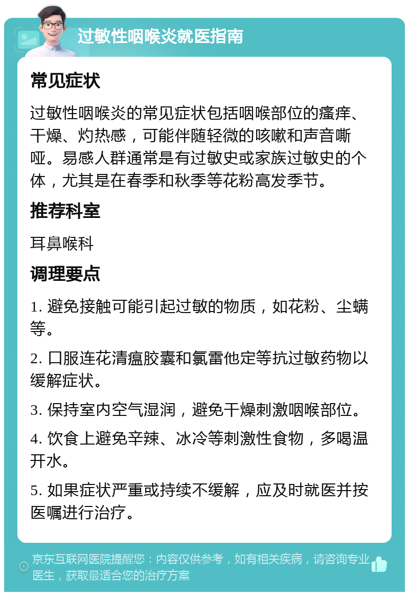 过敏性咽喉炎就医指南 常见症状 过敏性咽喉炎的常见症状包括咽喉部位的瘙痒、干燥、灼热感，可能伴随轻微的咳嗽和声音嘶哑。易感人群通常是有过敏史或家族过敏史的个体，尤其是在春季和秋季等花粉高发季节。 推荐科室 耳鼻喉科 调理要点 1. 避免接触可能引起过敏的物质，如花粉、尘螨等。 2. 口服连花清瘟胶囊和氯雷他定等抗过敏药物以缓解症状。 3. 保持室内空气湿润，避免干燥刺激咽喉部位。 4. 饮食上避免辛辣、冰冷等刺激性食物，多喝温开水。 5. 如果症状严重或持续不缓解，应及时就医并按医嘱进行治疗。