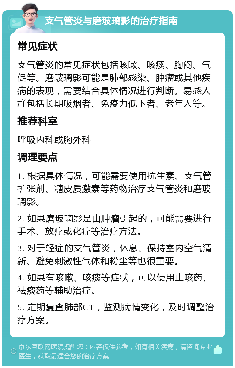 支气管炎与磨玻璃影的治疗指南 常见症状 支气管炎的常见症状包括咳嗽、咳痰、胸闷、气促等。磨玻璃影可能是肺部感染、肿瘤或其他疾病的表现，需要结合具体情况进行判断。易感人群包括长期吸烟者、免疫力低下者、老年人等。 推荐科室 呼吸内科或胸外科 调理要点 1. 根据具体情况，可能需要使用抗生素、支气管扩张剂、糖皮质激素等药物治疗支气管炎和磨玻璃影。 2. 如果磨玻璃影是由肿瘤引起的，可能需要进行手术、放疗或化疗等治疗方法。 3. 对于轻症的支气管炎，休息、保持室内空气清新、避免刺激性气体和粉尘等也很重要。 4. 如果有咳嗽、咳痰等症状，可以使用止咳药、祛痰药等辅助治疗。 5. 定期复查肺部CT，监测病情变化，及时调整治疗方案。