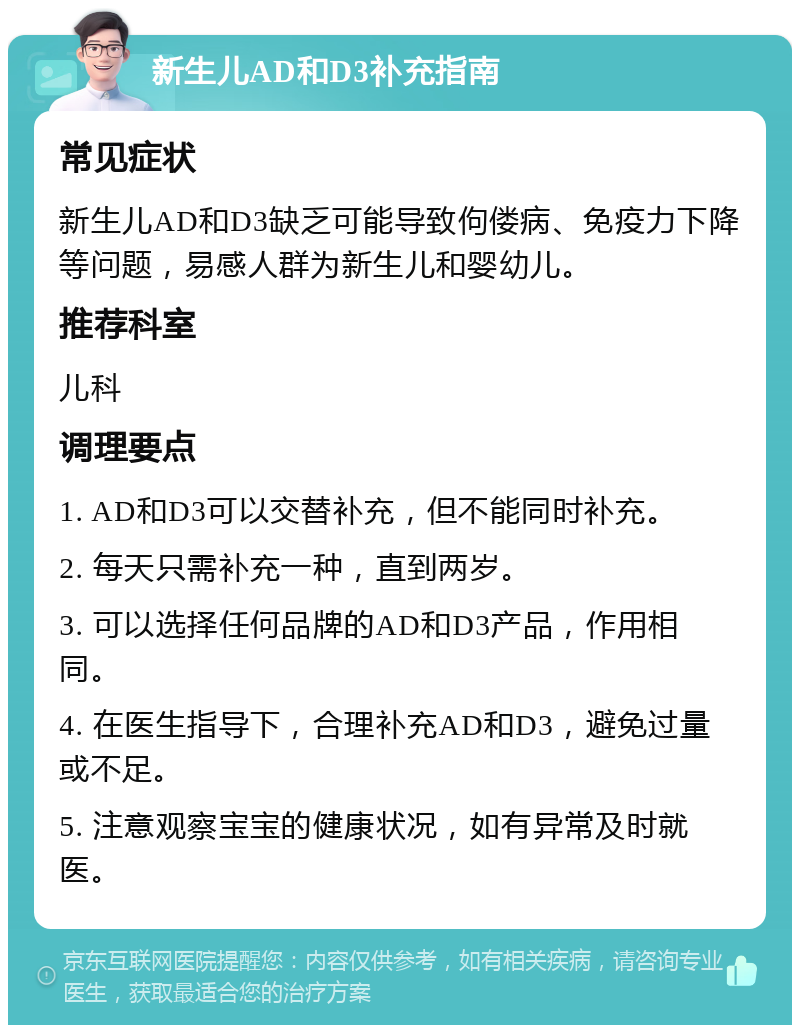 新生儿AD和D3补充指南 常见症状 新生儿AD和D3缺乏可能导致佝偻病、免疫力下降等问题，易感人群为新生儿和婴幼儿。 推荐科室 儿科 调理要点 1. AD和D3可以交替补充，但不能同时补充。 2. 每天只需补充一种，直到两岁。 3. 可以选择任何品牌的AD和D3产品，作用相同。 4. 在医生指导下，合理补充AD和D3，避免过量或不足。 5. 注意观察宝宝的健康状况，如有异常及时就医。