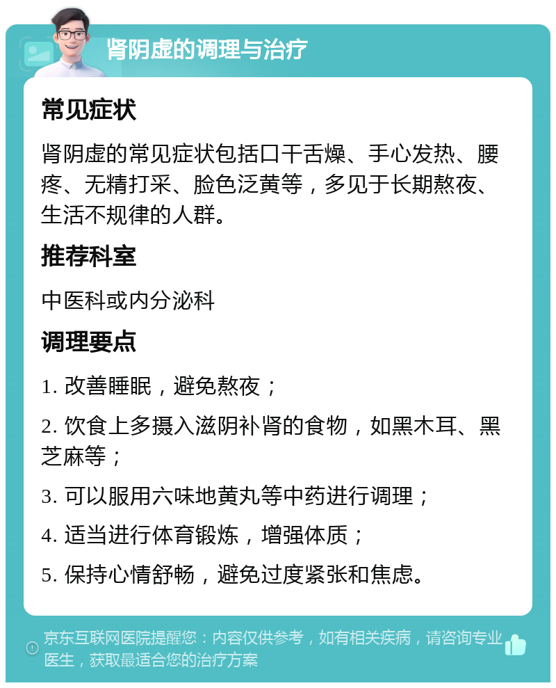 肾阴虚的调理与治疗 常见症状 肾阴虚的常见症状包括口干舌燥、手心发热、腰疼、无精打采、脸色泛黄等，多见于长期熬夜、生活不规律的人群。 推荐科室 中医科或内分泌科 调理要点 1. 改善睡眠，避免熬夜； 2. 饮食上多摄入滋阴补肾的食物，如黑木耳、黑芝麻等； 3. 可以服用六味地黄丸等中药进行调理； 4. 适当进行体育锻炼，增强体质； 5. 保持心情舒畅，避免过度紧张和焦虑。